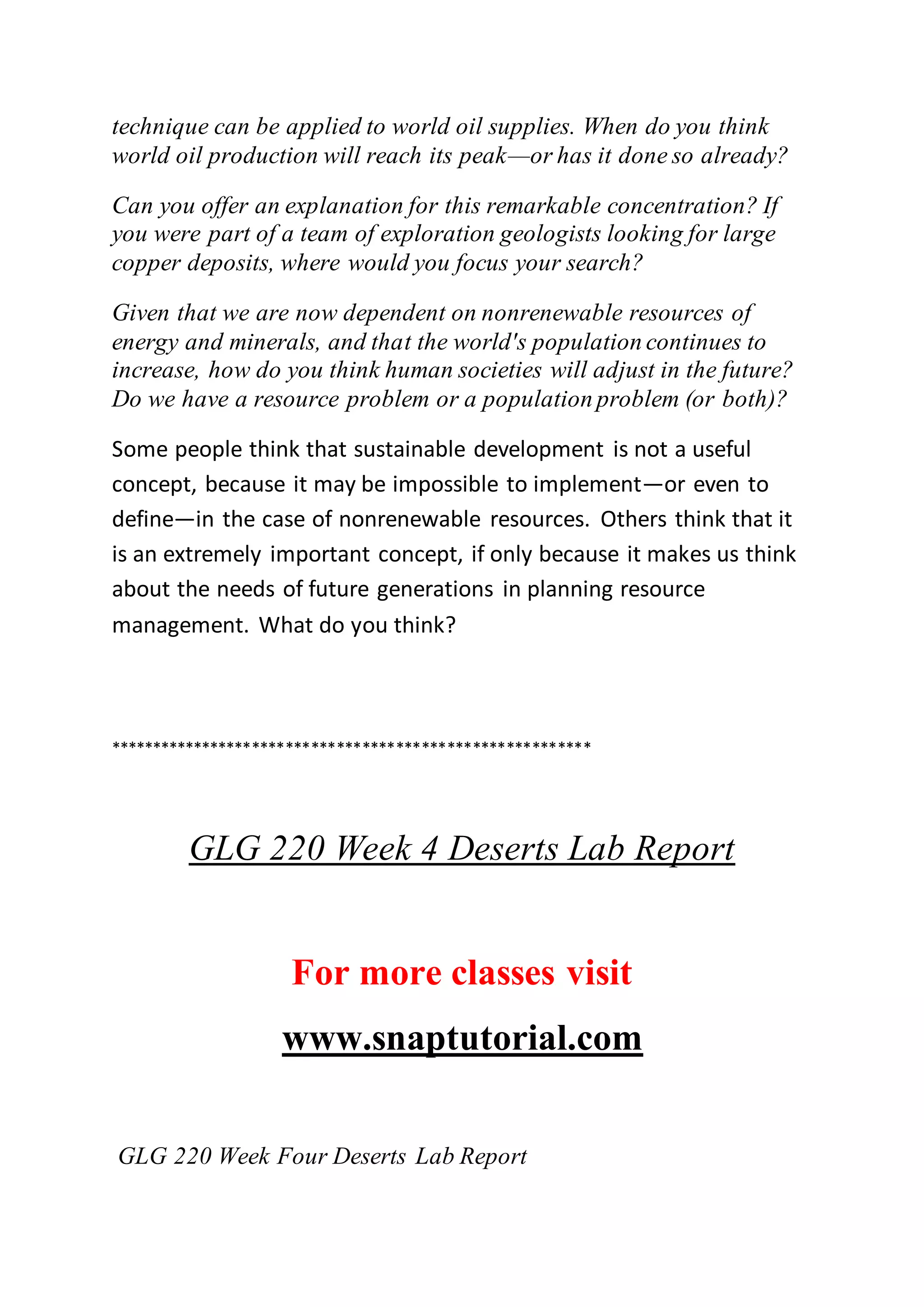 technique can be applied to world oil supplies. When do you think
world oil production will reach its peak—or has it done so already?
Can you offer an explanation for this remarkable concentration? If
you were part of a team of exploration geologists looking for large
copper deposits, where would you focus your search?
Given that we are now dependent on nonrenewable resources of
energy and minerals, and that the world's population continues to
increase, how do you think human societies will adjust in the future?
Do we have a resource problem or a population problem (or both)?
Some people think that sustainable development is not a useful
concept, because it may be impossible to implement—or even to
define—in the case of nonrenewable resources. Others think that it
is an extremely important concept, if only because it makes us think
about the needs of future generations in planning resource
management. What do you think?
*********************************************************
GLG 220 Week 4 Deserts Lab Report
For more classes visit
www.snaptutorial.com
GLG 220 Week Four Deserts Lab Report
 