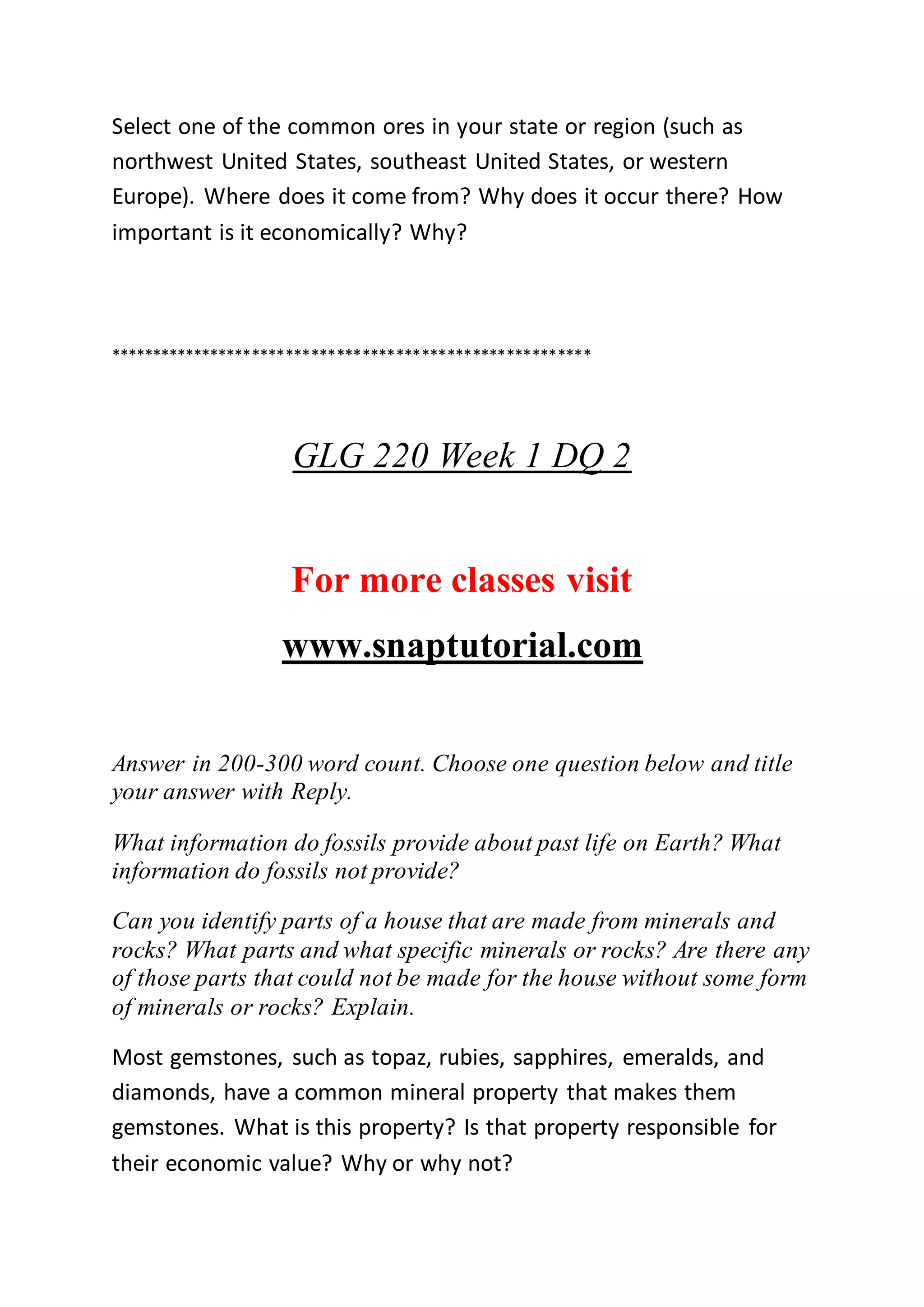 Select one of the common ores in your state or region (such as
northwest United States, southeast United States, or western
Europe). Where does it come from? Why does it occur there? How
important is it economically? Why?
*********************************************************
GLG 220 Week 1 DQ 2
For more classes visit
www.snaptutorial.com
Answer in 200-300 word count. Choose one question below and title
your answer with Reply.
What information do fossils provide about past life on Earth? What
information do fossils not provide?
Can you identify parts of a house that are made from minerals and
rocks? What parts and what specific minerals or rocks? Are there any
of those parts that could not be made for the house without some form
of minerals or rocks? Explain.
Most gemstones, such as topaz, rubies, sapphires, emeralds, and
diamonds, have a common mineral property that makes them
gemstones. What is this property? Is that property responsible for
their economic value? Why or why not?
 