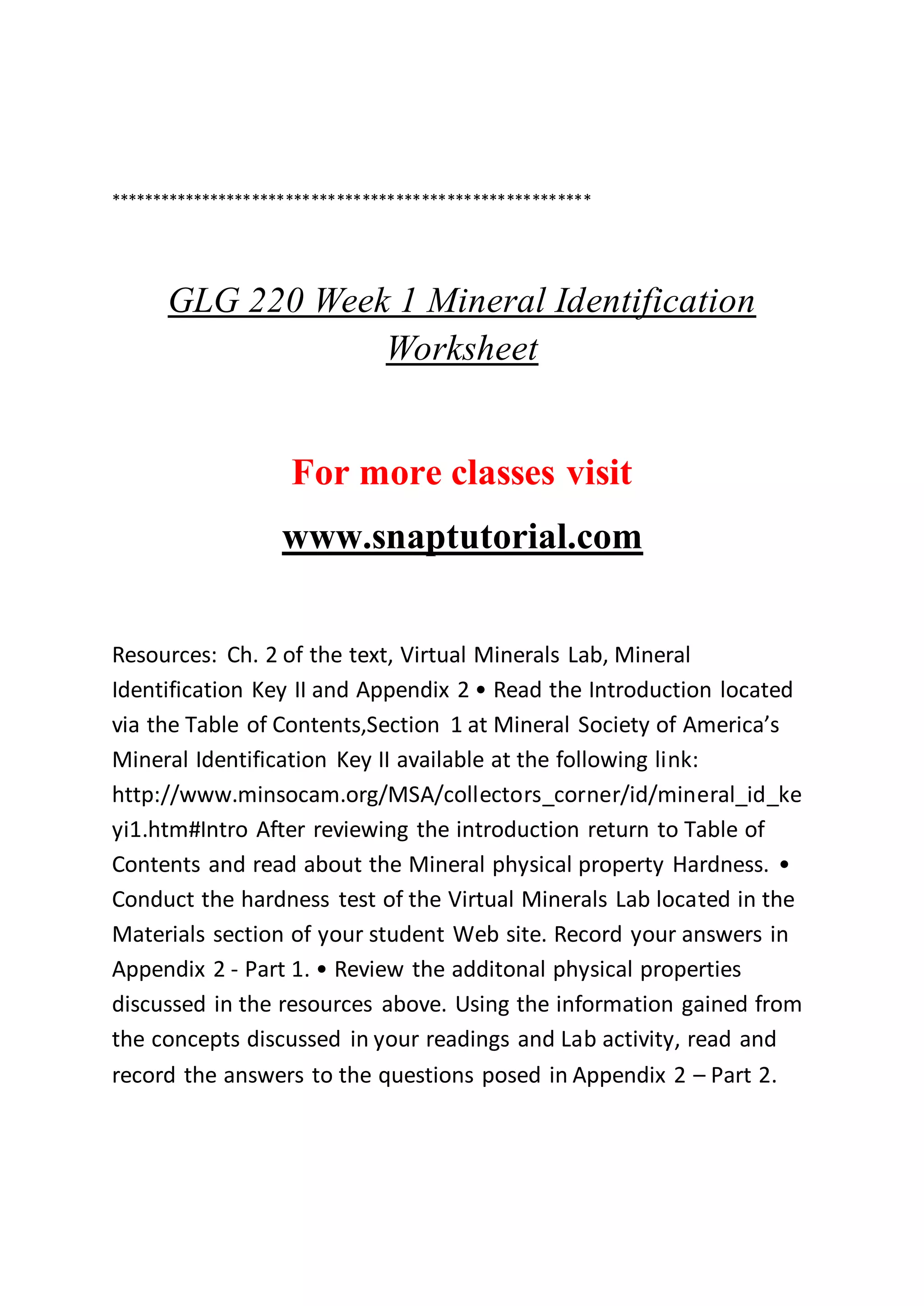 *********************************************************
GLG 220 Week 1 Mineral Identification
Worksheet
For more classes visit
www.snaptutorial.com
Resources: Ch. 2 of the text, Virtual Minerals Lab, Mineral
Identification Key II and Appendix 2 • Read the Introduction located
via the Table of Contents,Section 1 at Mineral Society of America’s
Mineral Identification Key II available at the following link:
http://www.minsocam.org/MSA/collectors_corner/id/mineral_id_ke
yi1.htm#Intro After reviewing the introduction return to Table of
Contents and read about the Mineral physical property Hardness. •
Conduct the hardness test of the Virtual Minerals Lab located in the
Materials section of your student Web site. Record your answers in
Appendix 2 - Part 1. • Review the additonal physical properties
discussed in the resources above. Using the information gained from
the concepts discussed in your readings and Lab activity, read and
record the answers to the questions posed in Appendix 2 – Part 2.
 