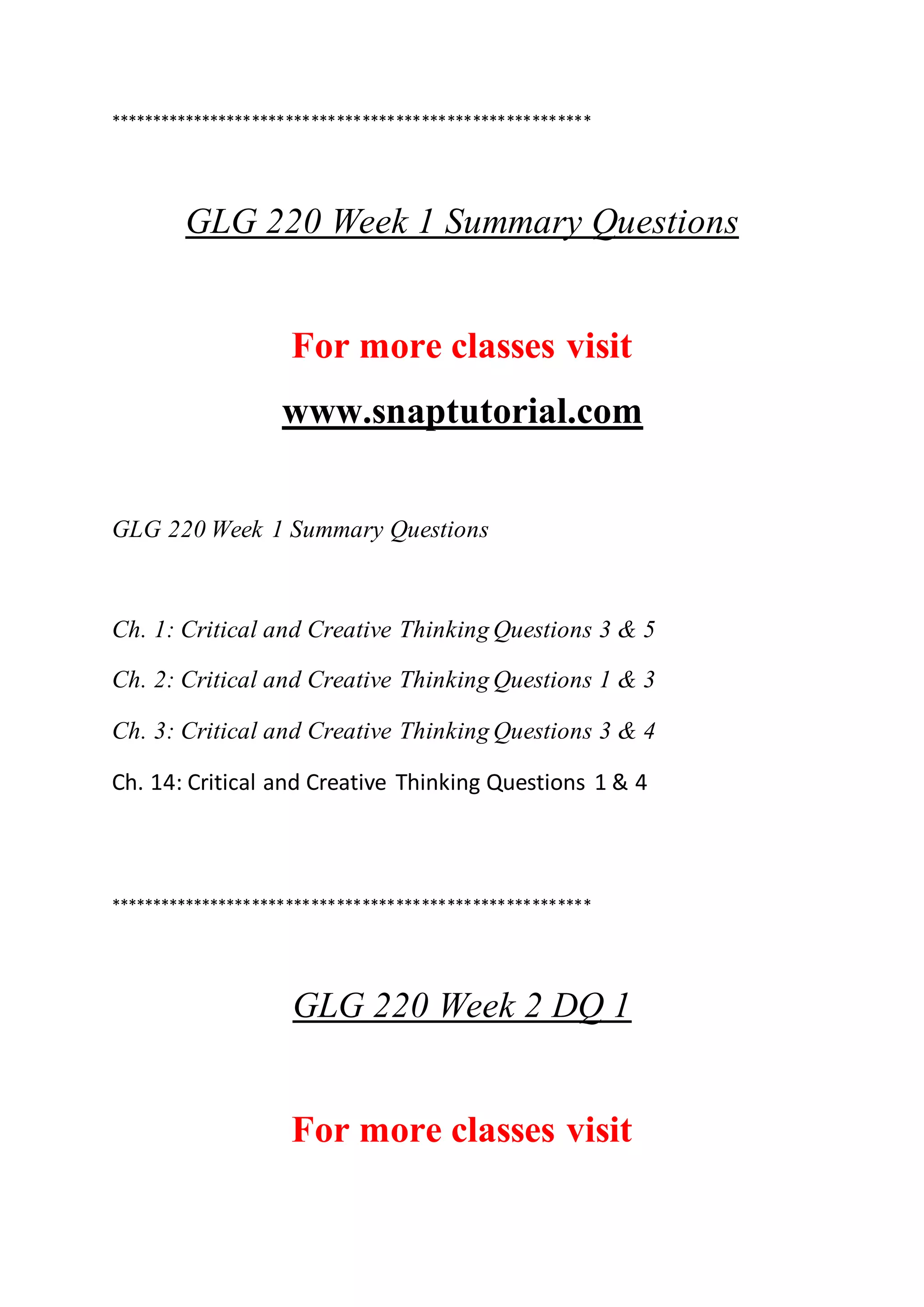 *********************************************************
GLG 220 Week 1 Summary Questions
For more classes visit
www.snaptutorial.com
GLG 220 Week 1 Summary Questions
Ch. 1: Critical and Creative Thinking Questions 3 & 5
Ch. 2: Critical and Creative Thinking Questions 1 & 3
Ch. 3: Critical and Creative Thinking Questions 3 & 4
Ch. 14: Critical and Creative Thinking Questions 1 & 4
*********************************************************
GLG 220 Week 2 DQ 1
For more classes visit
 