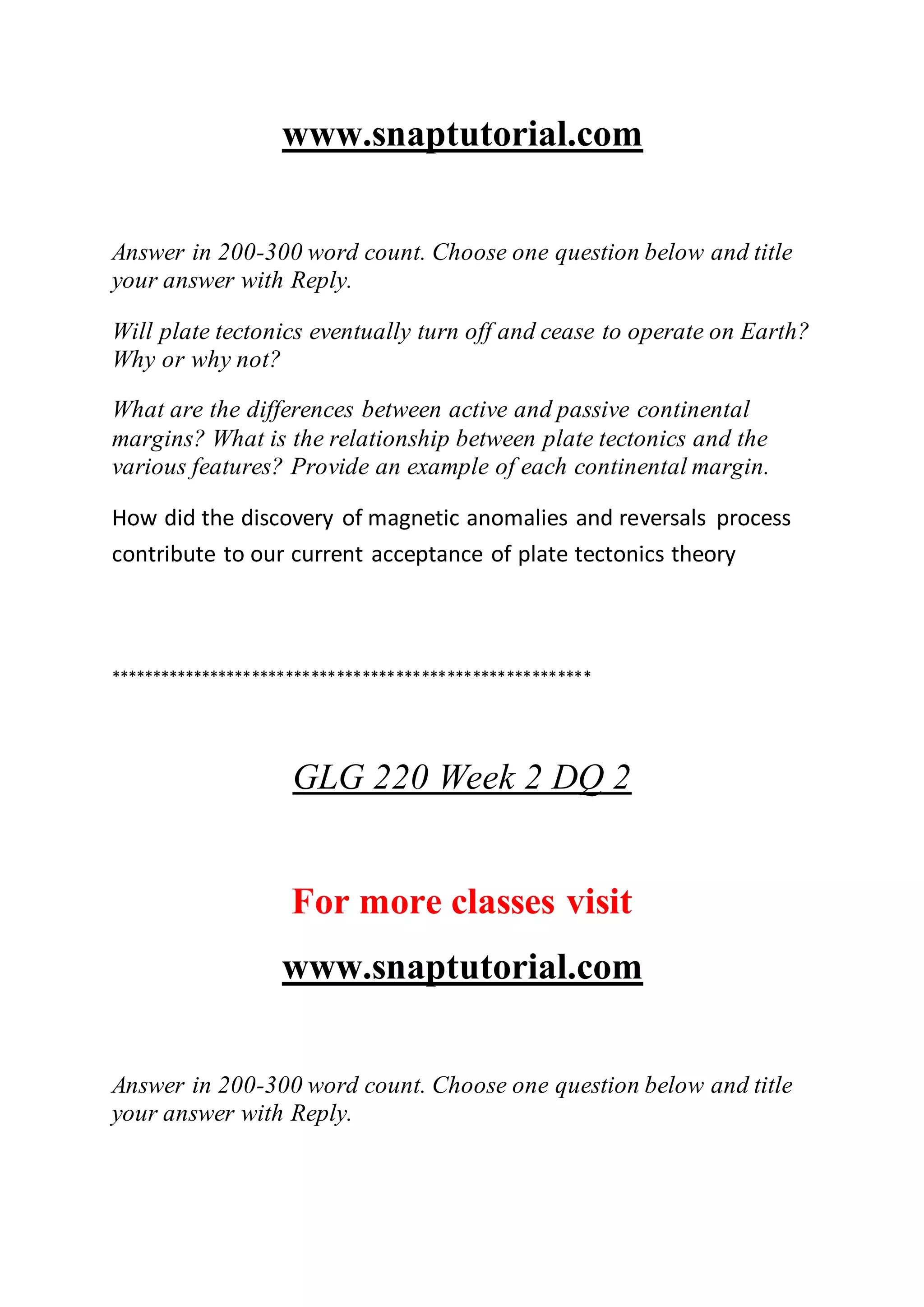 www.snaptutorial.com
Answer in 200-300 word count. Choose one question below and title
your answer with Reply.
Will plate tectonics eventually turn off and cease to operate on Earth?
Why or why not?
What are the differences between active and passive continental
margins? What is the relationship between plate tectonics and the
various features? Provide an example of each continental margin.
How did the discovery of magnetic anomalies and reversals process
contribute to our current acceptance of plate tectonics theory
*********************************************************
GLG 220 Week 2 DQ 2
For more classes visit
www.snaptutorial.com
Answer in 200-300 word count. Choose one question below and title
your answer with Reply.
 