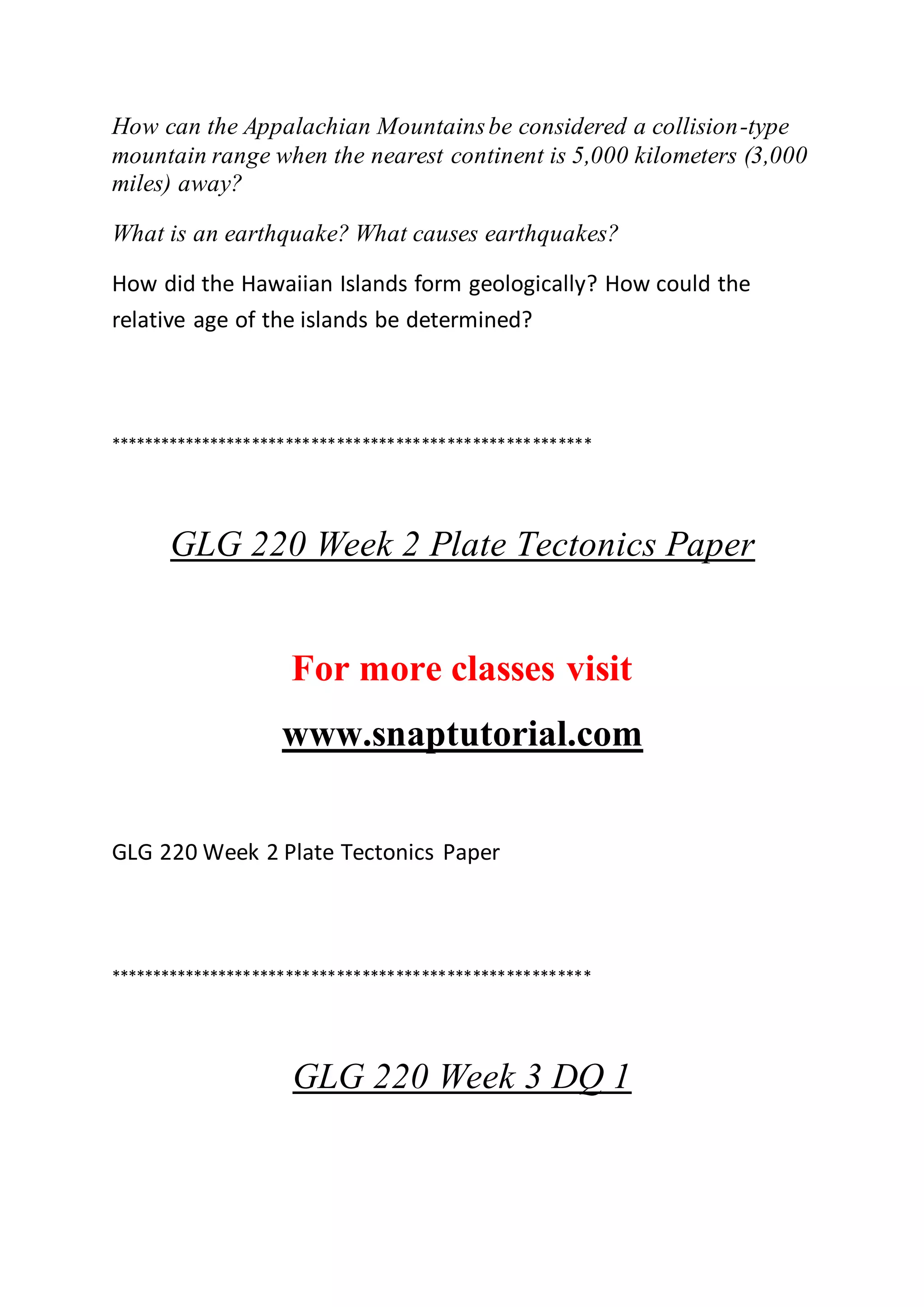 How can the Appalachian Mountainsbe considered a collision-type
mountain range when the nearest continent is 5,000 kilometers (3,000
miles) away?
What is an earthquake? What causes earthquakes?
How did the Hawaiian Islands form geologically? How could the
relative age of the islands be determined?
*********************************************************
GLG 220 Week 2 Plate Tectonics Paper
For more classes visit
www.snaptutorial.com
GLG 220 Week 2 Plate Tectonics Paper
*********************************************************
GLG 220 Week 3 DQ 1
 