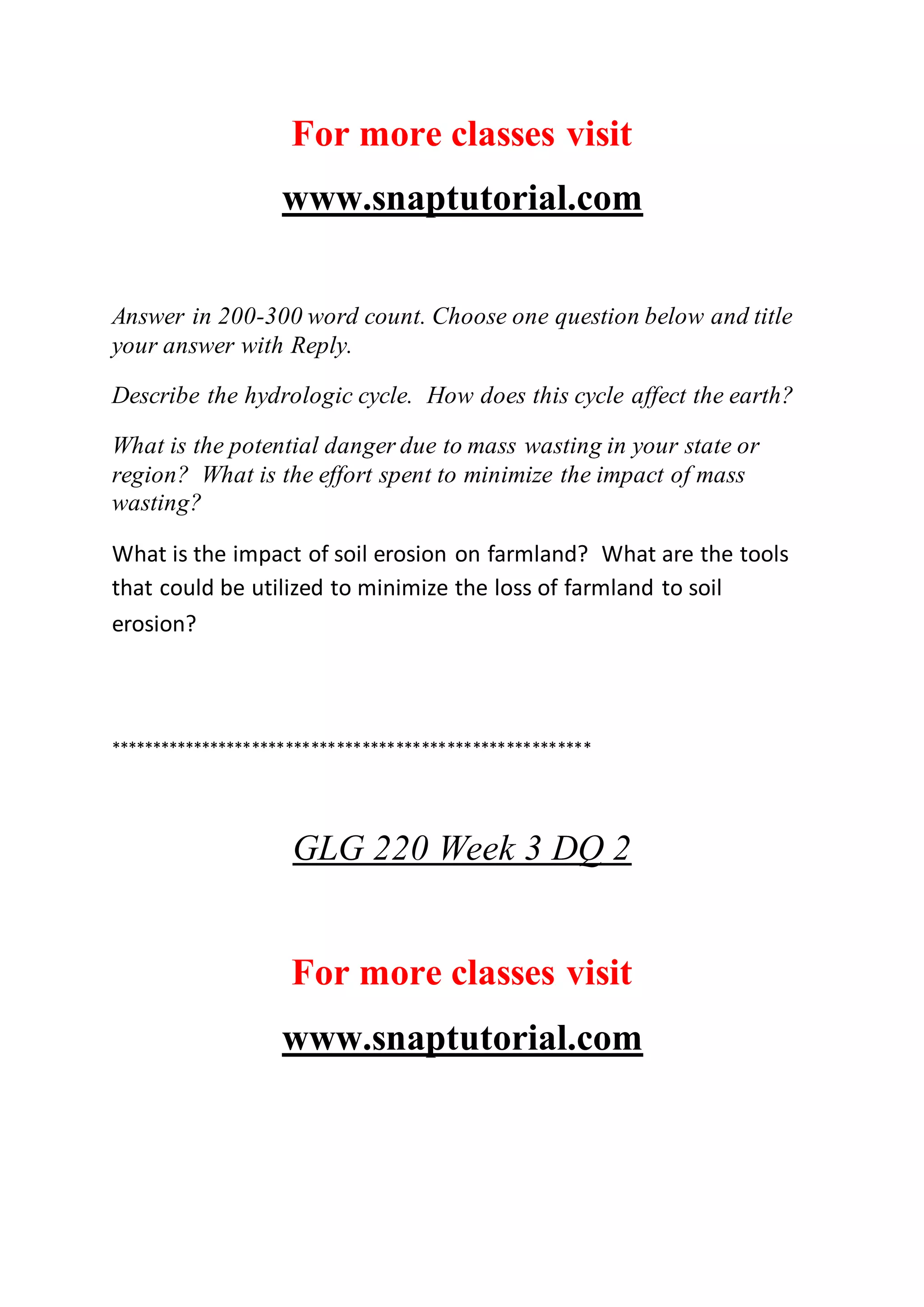 For more classes visit
www.snaptutorial.com
Answer in 200-300 word count. Choose one question below and title
your answer with Reply.
Describe the hydrologic cycle. How does this cycle affect the earth?
What is the potential danger due to mass wasting in your state or
region? What is the effort spent to minimize the impact of mass
wasting?
What is the impact of soil erosion on farmland? What are the tools
that could be utilized to minimize the loss of farmland to soil
erosion?
*********************************************************
GLG 220 Week 3 DQ 2
For more classes visit
www.snaptutorial.com
 
