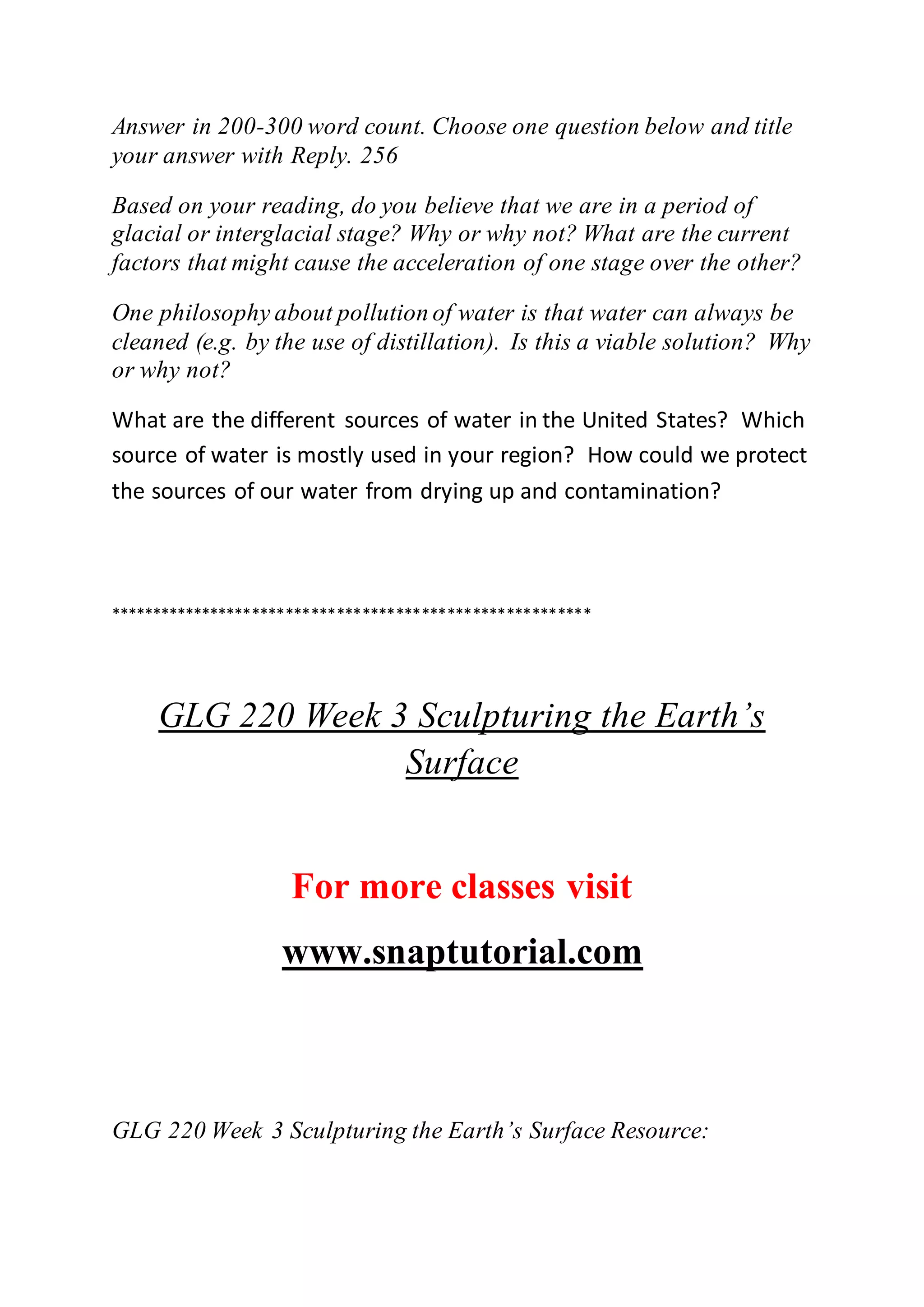 Answer in 200-300 word count. Choose one question below and title
your answer with Reply. 256
Based on your reading, do you believe that we are in a period of
glacial or interglacial stage? Why or why not? What are the current
factors that might cause the acceleration of one stage over the other?
One philosophy about pollution of water is that water can always be
cleaned (e.g. by the use of distillation). Is this a viable solution? Why
or why not?
What are the different sources of water in the United States? Which
source of water is mostly used in your region? How could we protect
the sources of our water from drying up and contamination?
*********************************************************
GLG 220 Week 3 Sculpturing the Earth’s
Surface
For more classes visit
www.snaptutorial.com
GLG 220 Week 3 Sculpturing the Earth’s Surface Resource:
 