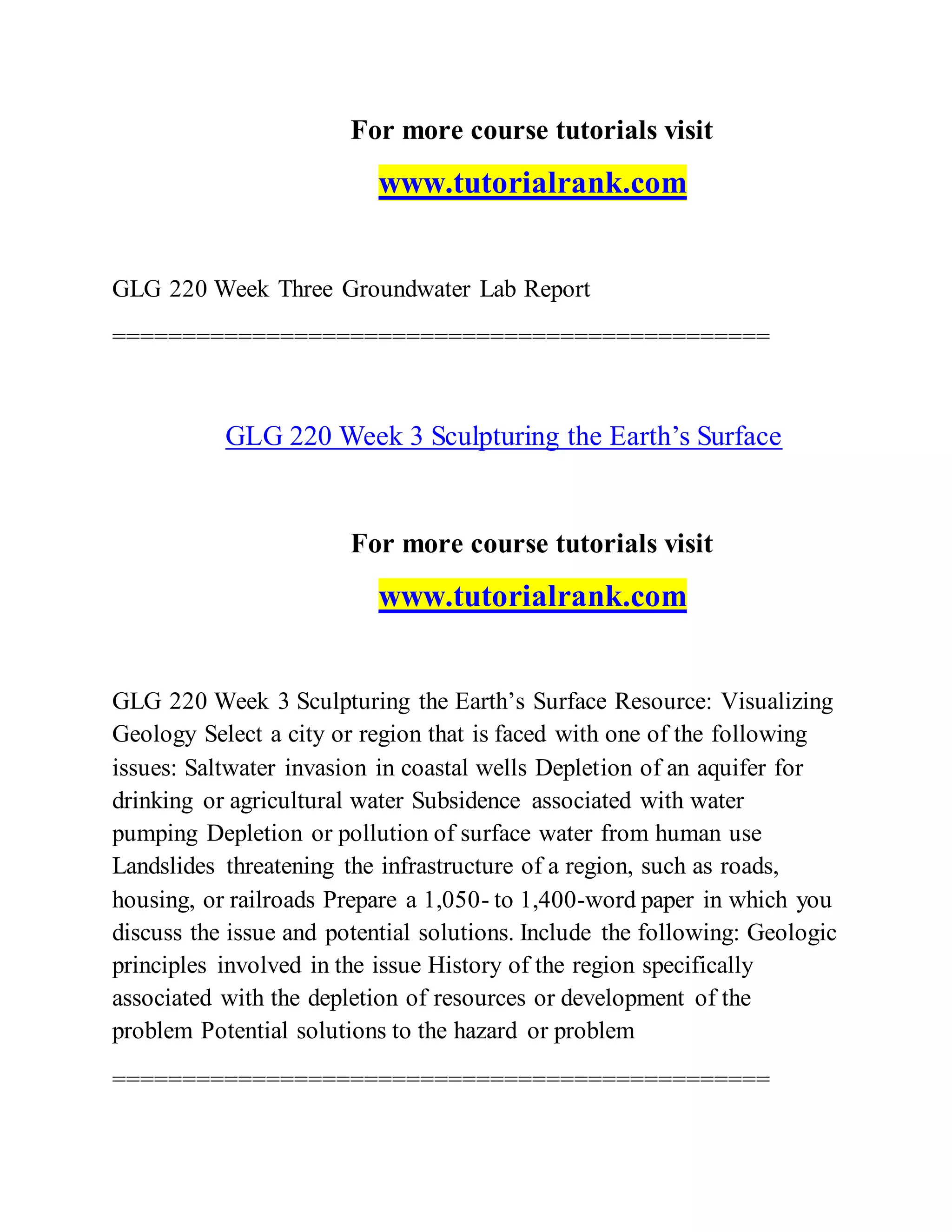 For more course tutorials visit
www.tutorialrank.com
GLG 220 Week Three Groundwater Lab Report
===============================================
GLG 220 Week 3 Sculpturing the Earth’s Surface
For more course tutorials visit
www.tutorialrank.com
GLG 220 Week 3 Sculpturing the Earth’s Surface Resource: Visualizing
Geology Select a city or region that is faced with one of the following
issues: Saltwater invasion in coastal wells Depletion of an aquifer for
drinking or agricultural water Subsidence associated with water
pumping Depletion or pollution of surface water from human use
Landslides threatening the infrastructure of a region, such as roads,
housing, or railroads Prepare a 1,050- to 1,400-word paper in which you
discuss the issue and potential solutions. Include the following: Geologic
principles involved in the issue History of the region specifically
associated with the depletion of resources or development of the
problem Potential solutions to the hazard or problem
===============================================
 