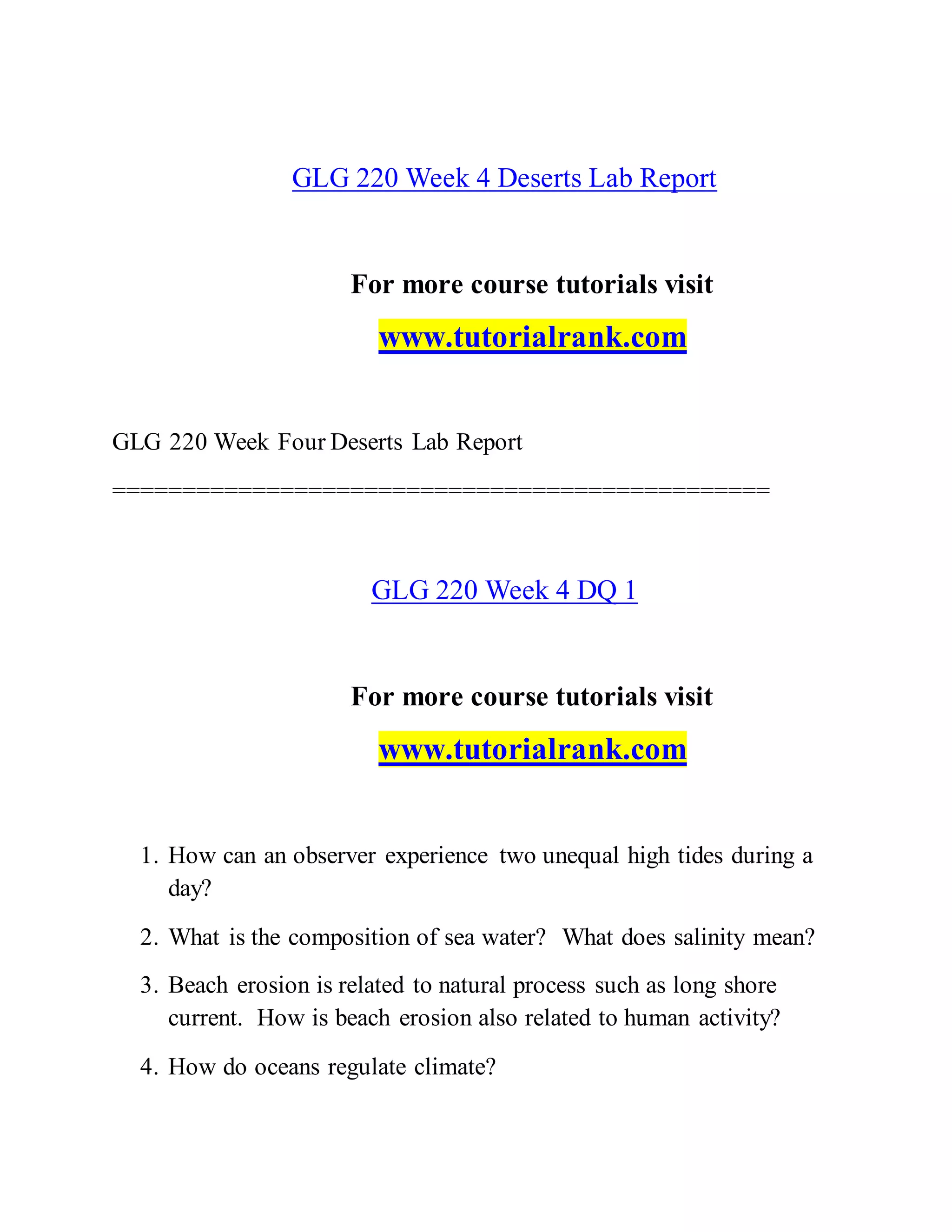 GLG 220 Week 4 Deserts Lab Report
For more course tutorials visit
www.tutorialrank.com
GLG 220 Week Four Deserts Lab Report
===============================================
GLG 220 Week 4 DQ 1
For more course tutorials visit
www.tutorialrank.com
1. How can an observer experience two unequal high tides during a
day?
2. What is the composition of sea water? What does salinity mean?
3. Beach erosion is related to natural process such as long shore
current. How is beach erosion also related to human activity?
4. How do oceans regulate climate?
 