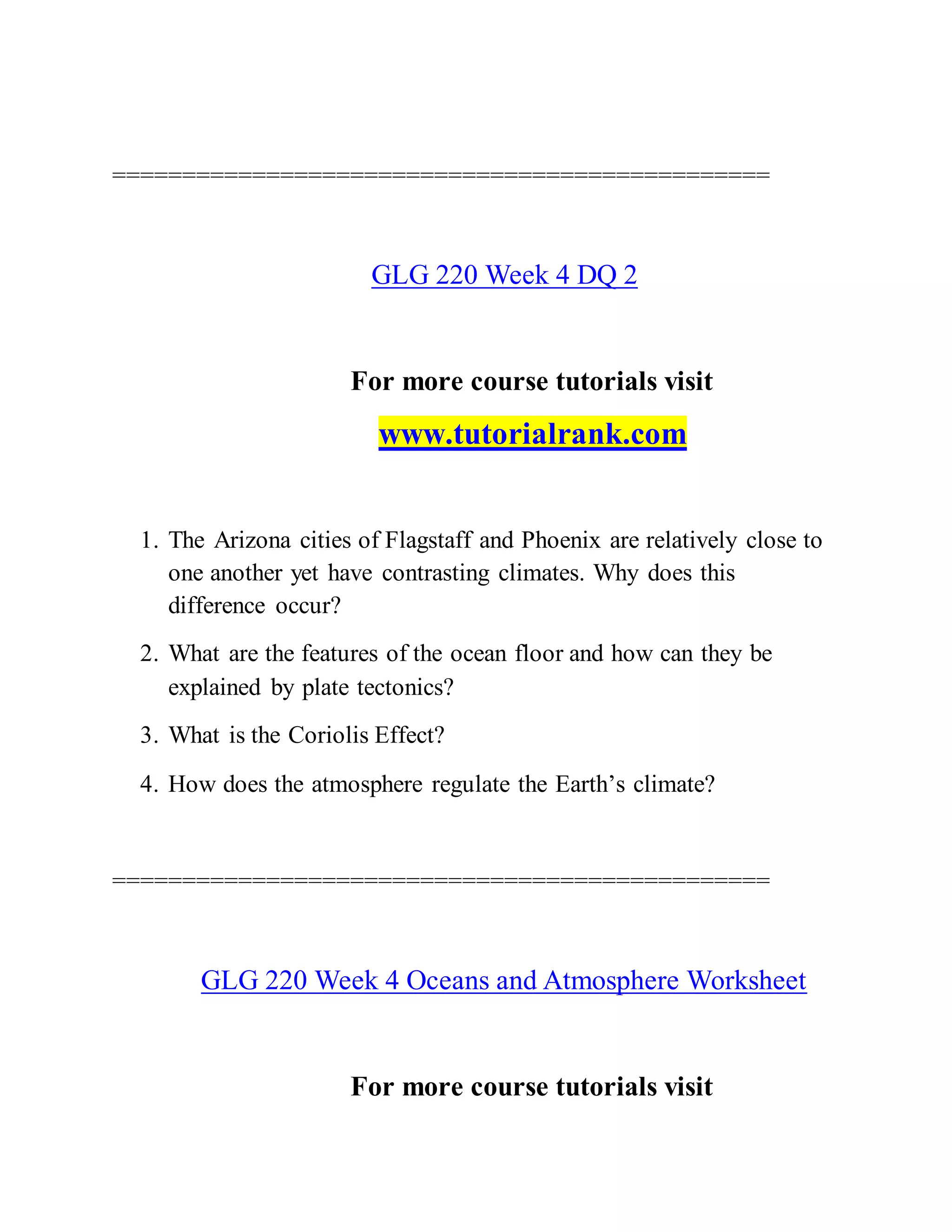 ===============================================
GLG 220 Week 4 DQ 2
For more course tutorials visit
www.tutorialrank.com
1. The Arizona cities of Flagstaff and Phoenix are relatively close to
one another yet have contrasting climates. Why does this
difference occur?
2. What are the features of the ocean floor and how can they be
explained by plate tectonics?
3. What is the Coriolis Effect?
4. How does the atmosphere regulate the Earth’s climate?
===============================================
GLG 220 Week 4 Oceans and Atmosphere Worksheet
For more course tutorials visit
 
