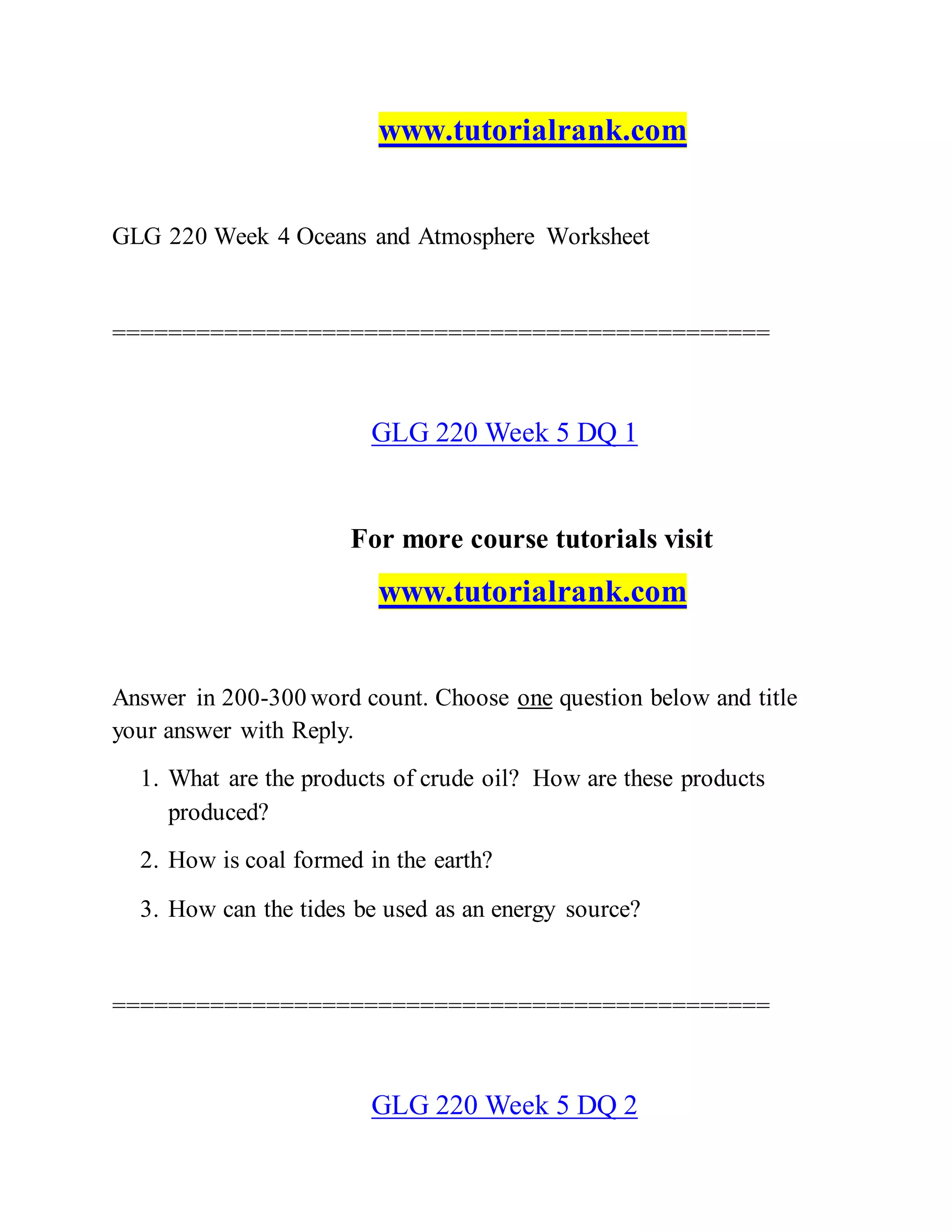 www.tutorialrank.com
GLG 220 Week 4 Oceans and Atmosphere Worksheet
===============================================
GLG 220 Week 5 DQ 1
For more course tutorials visit
www.tutorialrank.com
Answer in 200-300 word count. Choose one question below and title
your answer with Reply.
1. What are the products of crude oil? How are these products
produced?
2. How is coal formed in the earth?
3. How can the tides be used as an energy source?
===============================================
GLG 220 Week 5 DQ 2
 