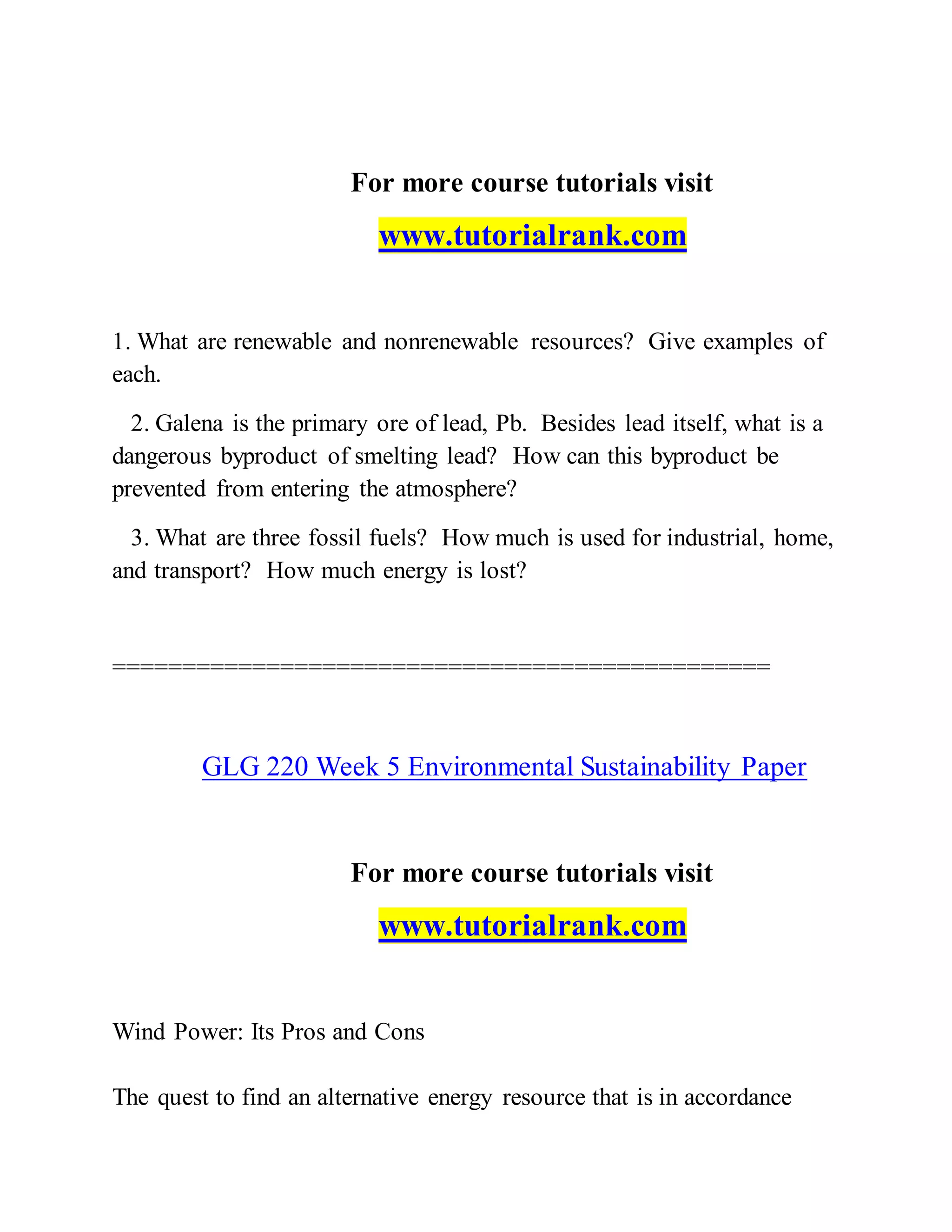 For more course tutorials visit
www.tutorialrank.com
1. What are renewable and nonrenewable resources? Give examples of
each.
2. Galena is the primary ore of lead, Pb. Besides lead itself, what is a
dangerous byproduct of smelting lead? How can this byproduct be
prevented from entering the atmosphere?
3. What are three fossil fuels? How much is used for industrial, home,
and transport? How much energy is lost?
===============================================
GLG 220 Week 5 Environmental Sustainability Paper
For more course tutorials visit
www.tutorialrank.com
Wind Power: Its Pros and Cons
The quest to find an alternative energy resource that is in accordance
 