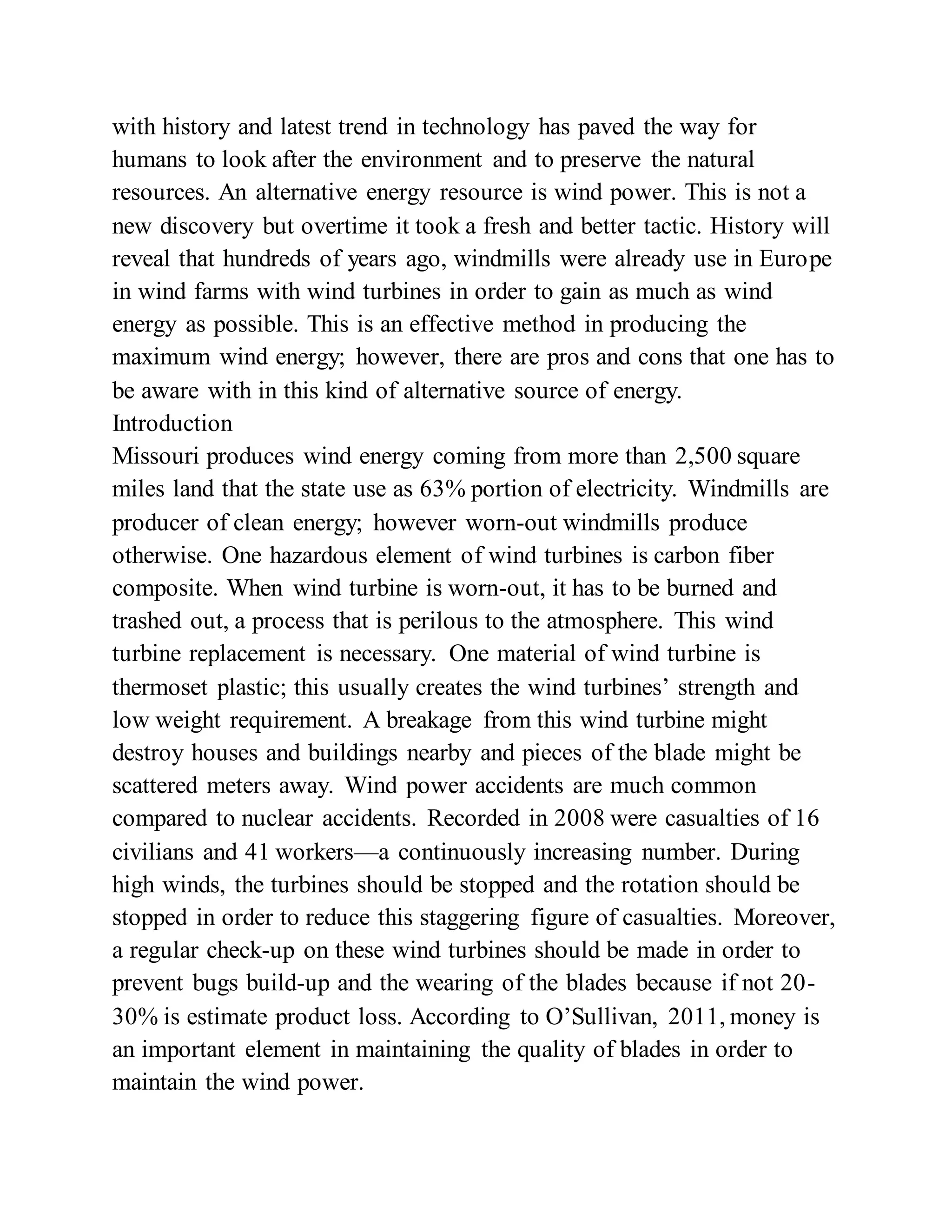 with history and latest trend in technology has paved the way for
humans to look after the environment and to preserve the natural
resources. An alternative energy resource is wind power. This is not a
new discovery but overtime it took a fresh and better tactic. History will
reveal that hundreds of years ago, windmills were already use in Europe
in wind farms with wind turbines in order to gain as much as wind
energy as possible. This is an effective method in producing the
maximum wind energy; however, there are pros and cons that one has to
be aware with in this kind of alternative source of energy.
Introduction
Missouri produces wind energy coming from more than 2,500 square
miles land that the state use as 63% portion of electricity. Windmills are
producer of clean energy; however worn-out windmills produce
otherwise. One hazardous element of wind turbines is carbon fiber
composite. When wind turbine is worn-out, it has to be burned and
trashed out, a process that is perilous to the atmosphere. This wind
turbine replacement is necessary. One material of wind turbine is
thermoset plastic; this usually creates the wind turbines’ strength and
low weight requirement. A breakage from this wind turbine might
destroy houses and buildings nearby and pieces of the blade might be
scattered meters away. Wind power accidents are much common
compared to nuclear accidents. Recorded in 2008 were casualties of 16
civilians and 41 workers—a continuously increasing number. During
high winds, the turbines should be stopped and the rotation should be
stopped in order to reduce this staggering figure of casualties. Moreover,
a regular check-up on these wind turbines should be made in order to
prevent bugs build-up and the wearing of the blades because if not 20-
30% is estimate product loss. According to O’Sullivan, 2011, money is
an important element in maintaining the quality of blades in order to
maintain the wind power.
 