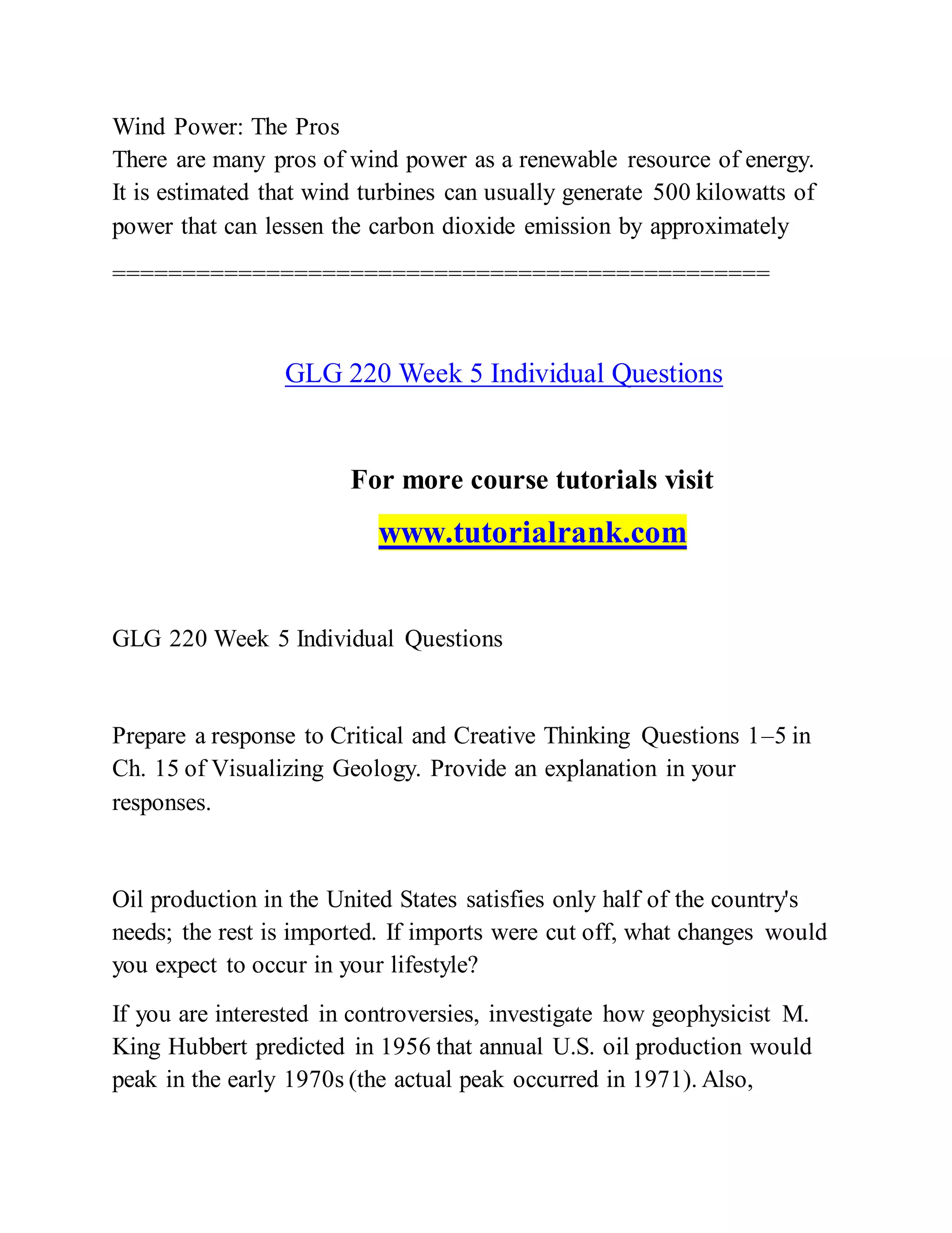 Wind Power: The Pros
There are many pros of wind power as a renewable resource of energy.
It is estimated that wind turbines can usually generate 500 kilowatts of
power that can lessen the carbon dioxide emission by approximately
===============================================
GLG 220 Week 5 Individual Questions
For more course tutorials visit
www.tutorialrank.com
GLG 220 Week 5 Individual Questions
Prepare a response to Critical and Creative Thinking Questions 1–5 in
Ch. 15 of Visualizing Geology. Provide an explanation in your
responses.
Oil production in the United States satisfies only half of the country's
needs; the rest is imported. If imports were cut off, what changes would
you expect to occur in your lifestyle?
If you are interested in controversies, investigate how geophysicist M.
King Hubbert predicted in 1956 that annual U.S. oil production would
peak in the early 1970s (the actual peak occurred in 1971). Also,
 