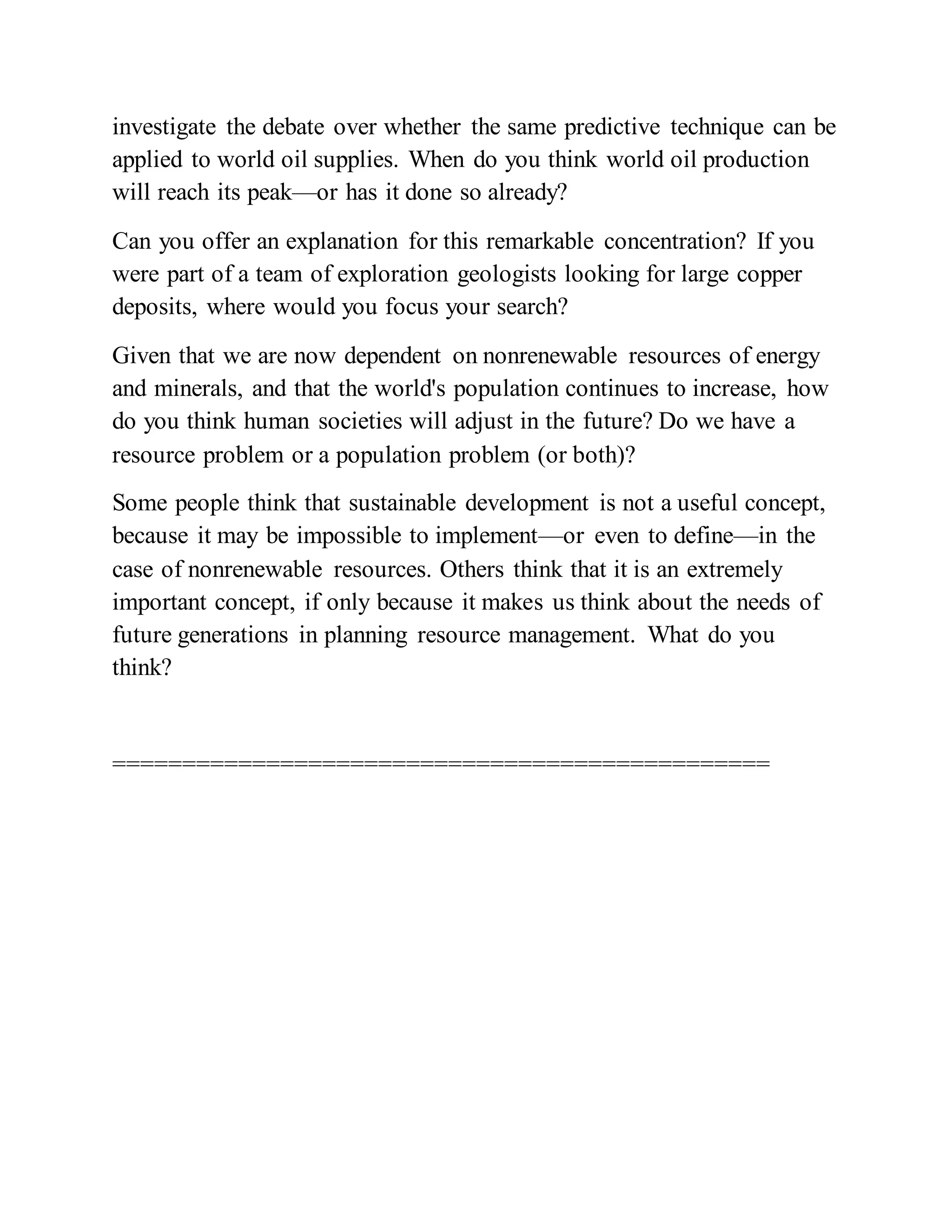 investigate the debate over whether the same predictive technique can be
applied to world oil supplies. When do you think world oil production
will reach its peak—or has it done so already?
Can you offer an explanation for this remarkable concentration? If you
were part of a team of exploration geologists looking for large copper
deposits, where would you focus your search?
Given that we are now dependent on nonrenewable resources of energy
and minerals, and that the world's population continues to increase, how
do you think human societies will adjust in the future? Do we have a
resource problem or a population problem (or both)?
Some people think that sustainable development is not a useful concept,
because it may be impossible to implement—or even to define—in the
case of nonrenewable resources. Others think that it is an extremely
important concept, if only because it makes us think about the needs of
future generations in planning resource management. What do you
think?
===============================================
 