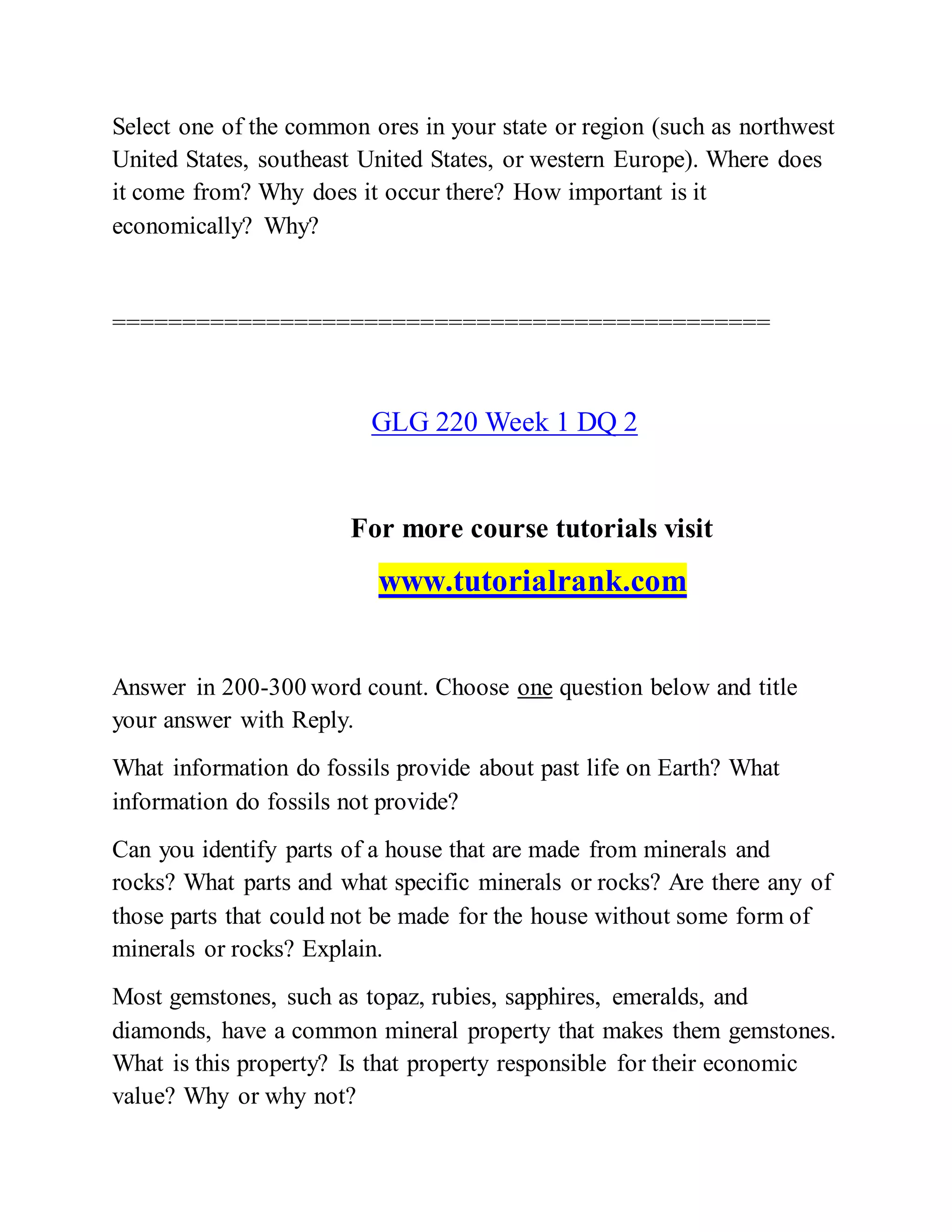 Select one of the common ores in your state or region (such as northwest
United States, southeast United States, or western Europe). Where does
it come from? Why does it occur there? How important is it
economically? Why?
===============================================
GLG 220 Week 1 DQ 2
For more course tutorials visit
www.tutorialrank.com
Answer in 200-300 word count. Choose one question below and title
your answer with Reply.
What information do fossils provide about past life on Earth? What
information do fossils not provide?
Can you identify parts of a house that are made from minerals and
rocks? What parts and what specific minerals or rocks? Are there any of
those parts that could not be made for the house without some form of
minerals or rocks? Explain.
Most gemstones, such as topaz, rubies, sapphires, emeralds, and
diamonds, have a common mineral property that makes them gemstones.
What is this property? Is that property responsible for their economic
value? Why or why not?
 