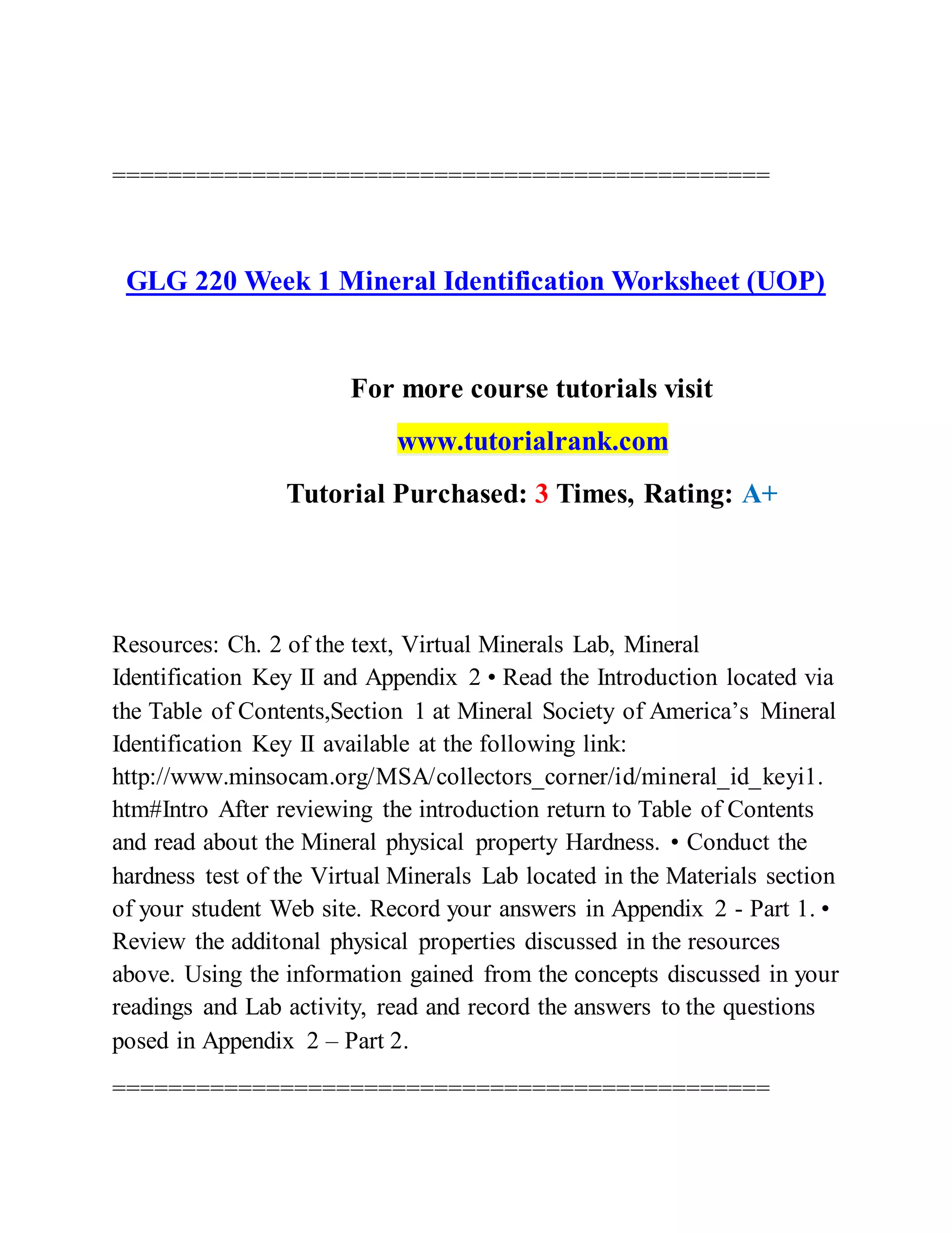 ===============================================
GLG 220 Week 1 Mineral Identification Worksheet (UOP)
For more course tutorials visit
www.tutorialrank.com
Tutorial Purchased: 3 Times, Rating: A+
Resources: Ch. 2 of the text, Virtual Minerals Lab, Mineral
Identification Key II and Appendix 2 • Read the Introduction located via
the Table of Contents,Section 1 at Mineral Society of America’s Mineral
Identification Key II available at the following link:
http://www.minsocam.org/MSA/collectors_corner/id/mineral_id_keyi1.
htm#Intro After reviewing the introduction return to Table of Contents
and read about the Mineral physical property Hardness. • Conduct the
hardness test of the Virtual Minerals Lab located in the Materials section
of your student Web site. Record your answers in Appendix 2 - Part 1. •
Review the additonal physical properties discussed in the resources
above. Using the information gained from the concepts discussed in your
readings and Lab activity, read and record the answers to the questions
posed in Appendix 2 – Part 2.
===============================================
 