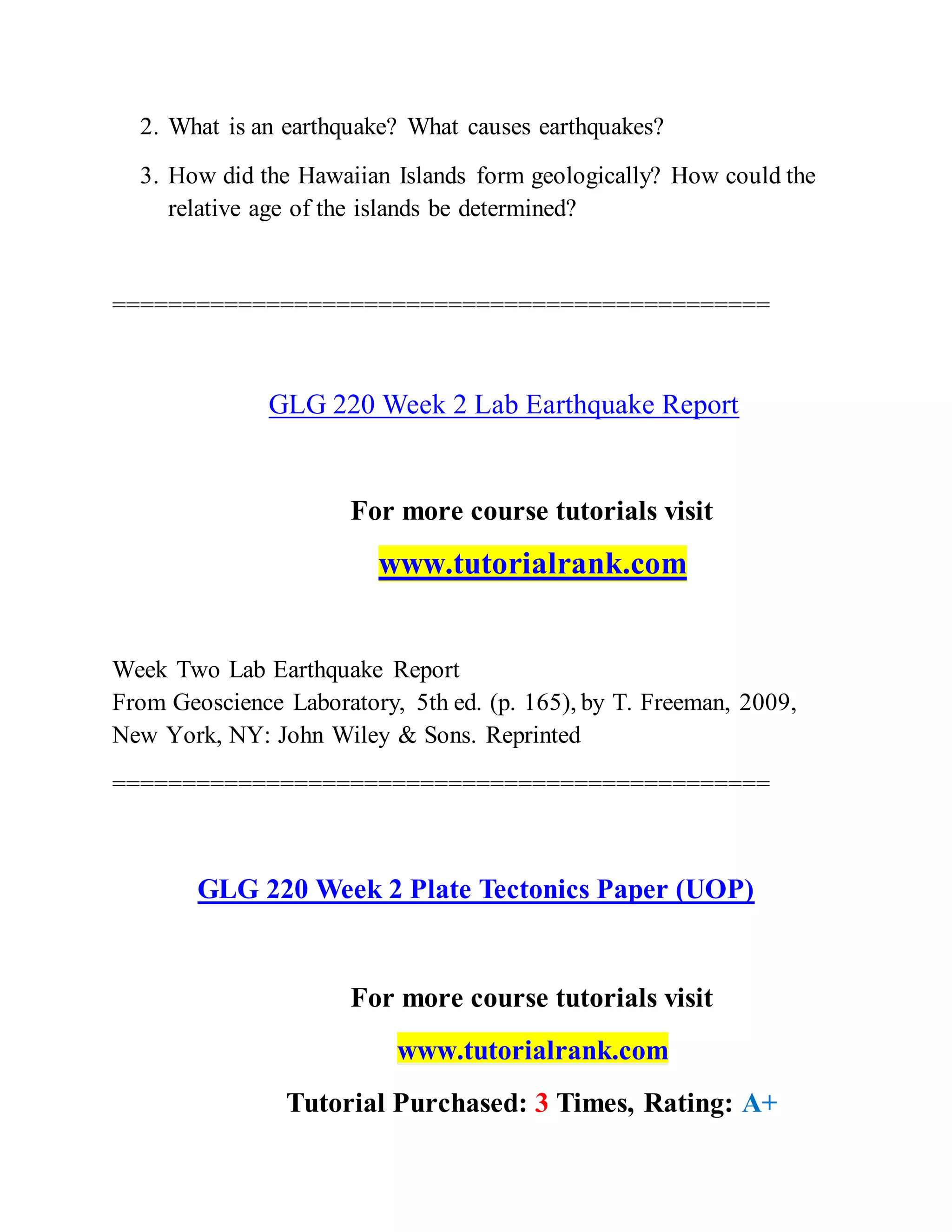 2. What is an earthquake? What causes earthquakes?
3. How did the Hawaiian Islands form geologically? How could the
relative age of the islands be determined?
===============================================
GLG 220 Week 2 Lab Earthquake Report
For more course tutorials visit
www.tutorialrank.com
Week Two Lab Earthquake Report
From Geoscience Laboratory, 5th ed. (p. 165), by T. Freeman, 2009,
New York, NY: John Wiley & Sons. Reprinted
===============================================
GLG 220 Week 2 Plate Tectonics Paper (UOP)
For more course tutorials visit
www.tutorialrank.com
Tutorial Purchased: 3 Times, Rating: A+
 