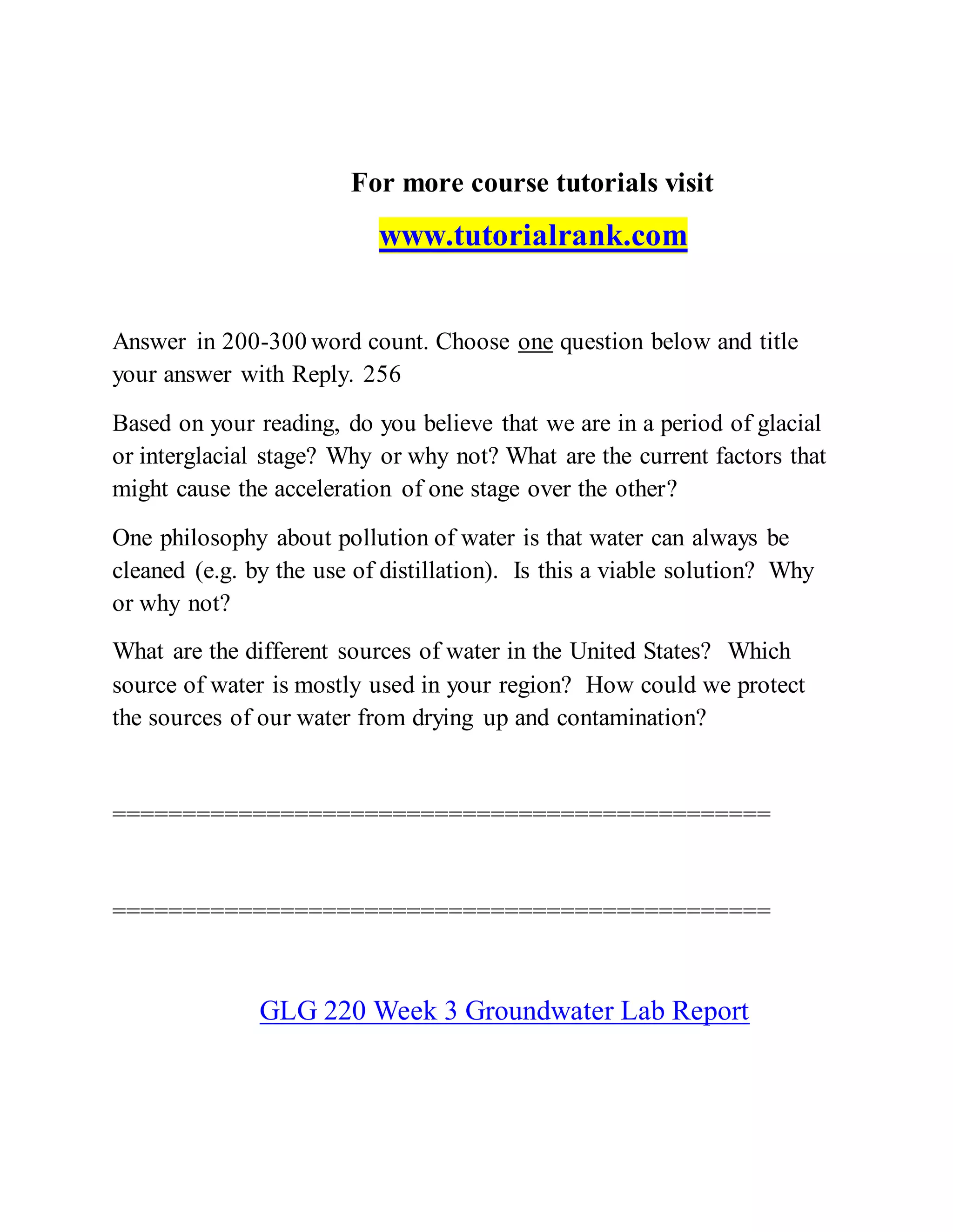 For more course tutorials visit
www.tutorialrank.com
Answer in 200-300 word count. Choose one question below and title
your answer with Reply. 256
Based on your reading, do you believe that we are in a period of glacial
or interglacial stage? Why or why not? What are the current factors that
might cause the acceleration of one stage over the other?
One philosophy about pollution of water is that water can always be
cleaned (e.g. by the use of distillation). Is this a viable solution? Why
or why not?
What are the different sources of water in the United States? Which
source of water is mostly used in your region? How could we protect
the sources of our water from drying up and contamination?
===============================================
===============================================
GLG 220 Week 3 Groundwater Lab Report
 