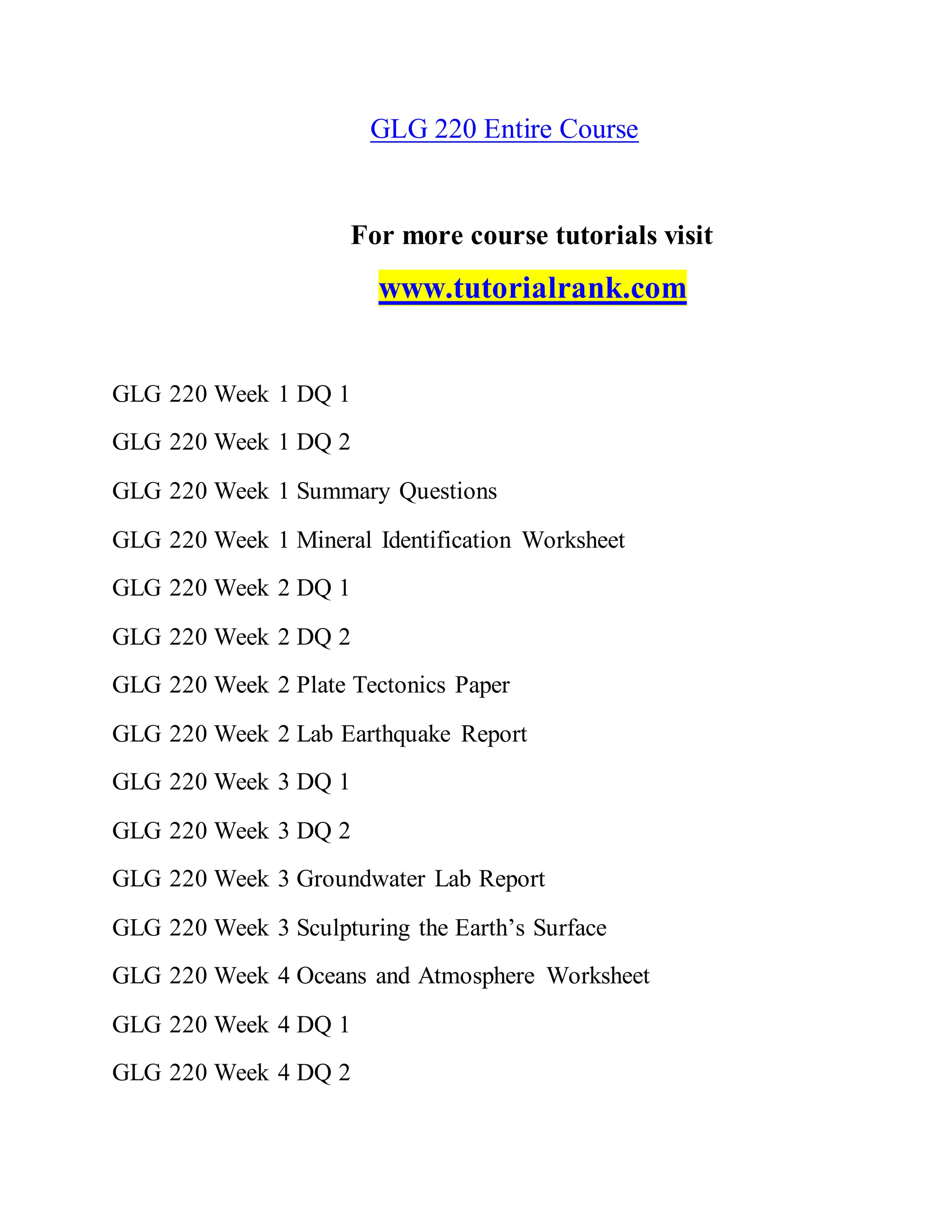 GLG 220 Entire Course
For more course tutorials visit
www.tutorialrank.com
GLG 220 Week 1 DQ 1
GLG 220 Week 1 DQ 2
GLG 220 Week 1 Summary Questions
GLG 220 Week 1 Mineral Identification Worksheet
GLG 220 Week 2 DQ 1
GLG 220 Week 2 DQ 2
GLG 220 Week 2 Plate Tectonics Paper
GLG 220 Week 2 Lab Earthquake Report
GLG 220 Week 3 DQ 1
GLG 220 Week 3 DQ 2
GLG 220 Week 3 Groundwater Lab Report
GLG 220 Week 3 Sculpturing the Earth’s Surface
GLG 220 Week 4 Oceans and Atmosphere Worksheet
GLG 220 Week 4 DQ 1
GLG 220 Week 4 DQ 2
 