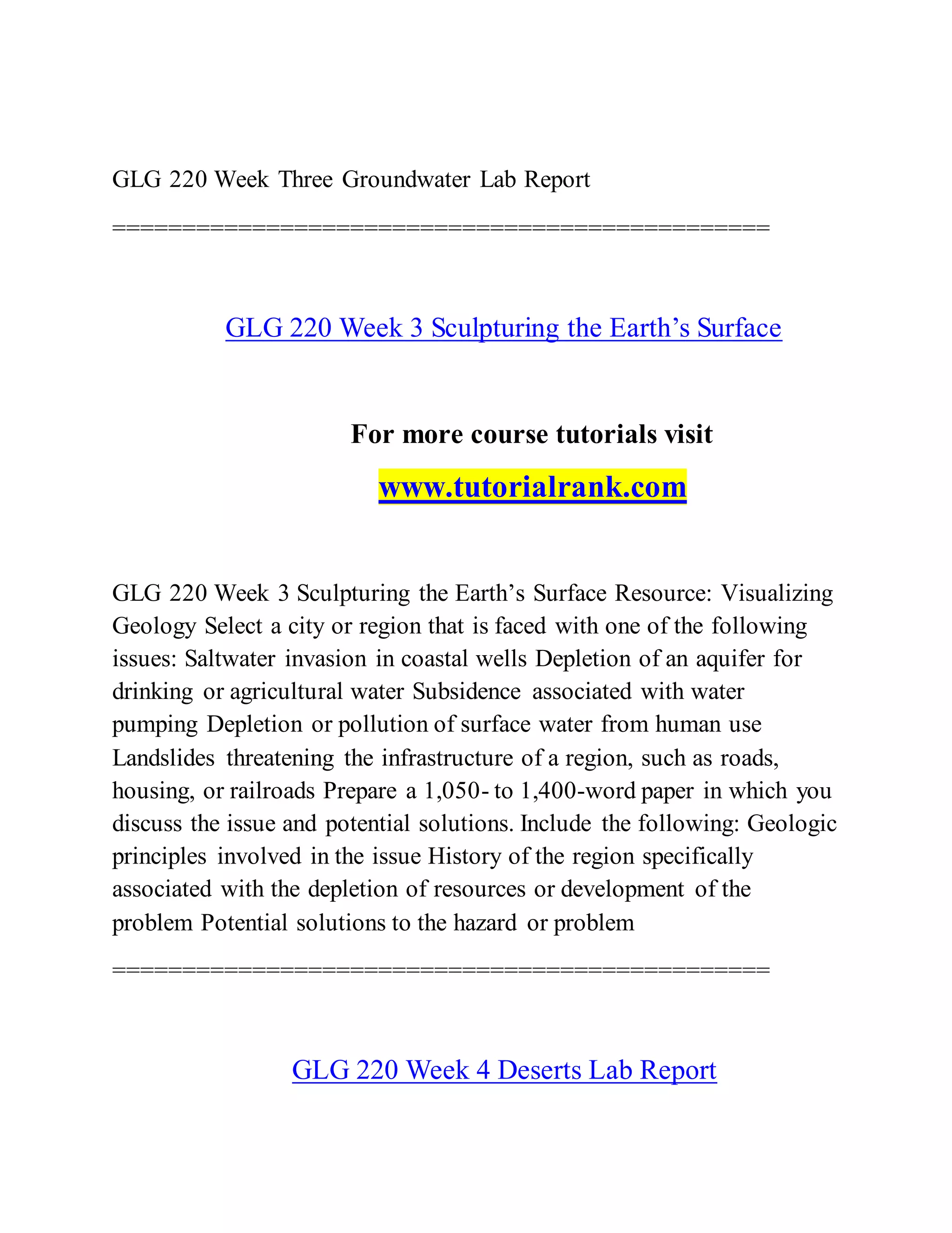GLG 220 Week Three Groundwater Lab Report
===============================================
GLG 220 Week 3 Sculpturing the Earth’s Surface
For more course tutorials visit
www.tutorialrank.com
GLG 220 Week 3 Sculpturing the Earth’s Surface Resource: Visualizing
Geology Select a city or region that is faced with one of the following
issues: Saltwater invasion in coastal wells Depletion of an aquifer for
drinking or agricultural water Subsidence associated with water
pumping Depletion or pollution of surface water from human use
Landslides threatening the infrastructure of a region, such as roads,
housing, or railroads Prepare a 1,050- to 1,400-word paper in which you
discuss the issue and potential solutions. Include the following: Geologic
principles involved in the issue History of the region specifically
associated with the depletion of resources or development of the
problem Potential solutions to the hazard or problem
===============================================
GLG 220 Week 4 Deserts Lab Report
 