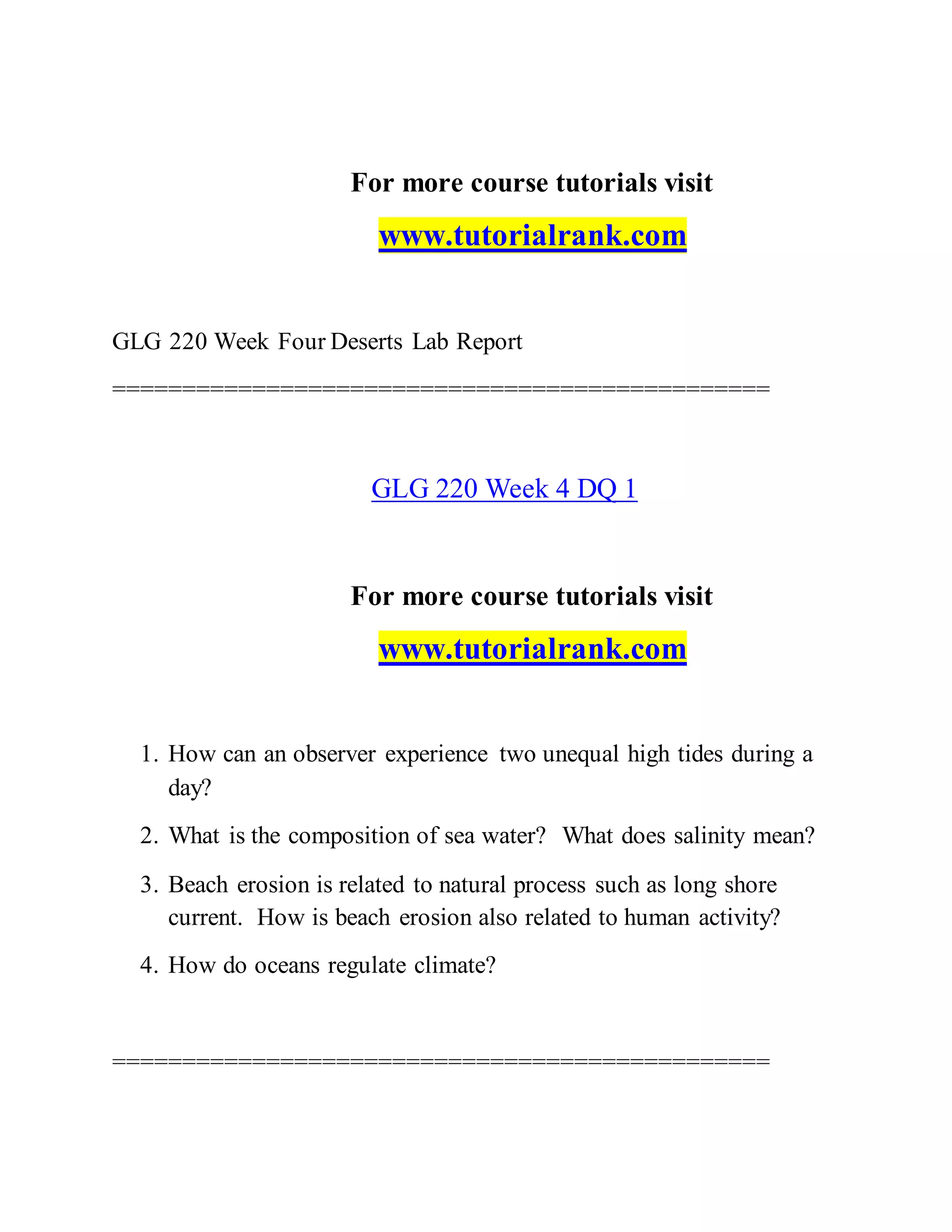 For more course tutorials visit
www.tutorialrank.com
GLG 220 Week Four Deserts Lab Report
===============================================
GLG 220 Week 4 DQ 1
For more course tutorials visit
www.tutorialrank.com
1. How can an observer experience two unequal high tides during a
day?
2. What is the composition of sea water? What does salinity mean?
3. Beach erosion is related to natural process such as long shore
current. How is beach erosion also related to human activity?
4. How do oceans regulate climate?
===============================================
 