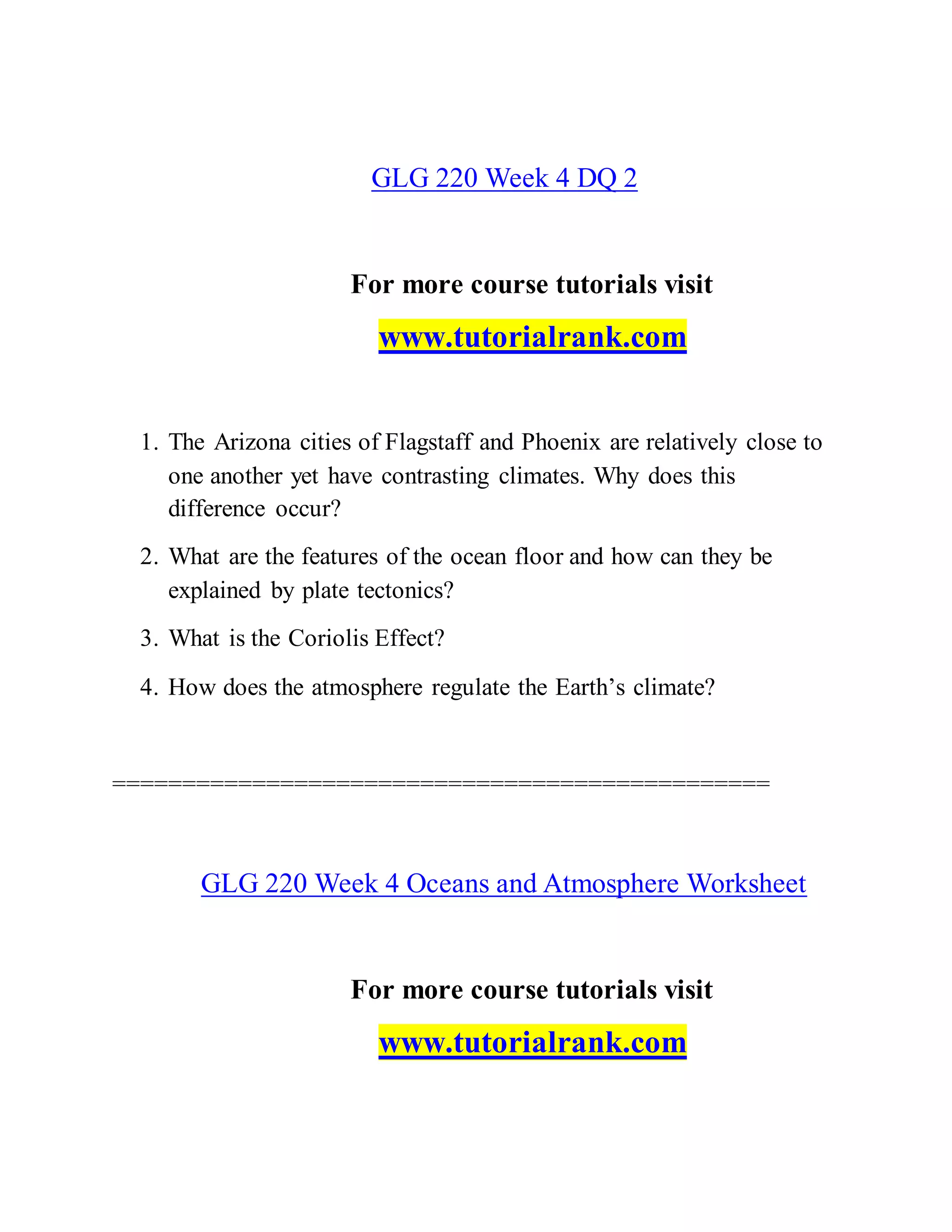 GLG 220 Week 4 DQ 2
For more course tutorials visit
www.tutorialrank.com
1. The Arizona cities of Flagstaff and Phoenix are relatively close to
one another yet have contrasting climates. Why does this
difference occur?
2. What are the features of the ocean floor and how can they be
explained by plate tectonics?
3. What is the Coriolis Effect?
4. How does the atmosphere regulate the Earth’s climate?
===============================================
GLG 220 Week 4 Oceans and Atmosphere Worksheet
For more course tutorials visit
www.tutorialrank.com
 