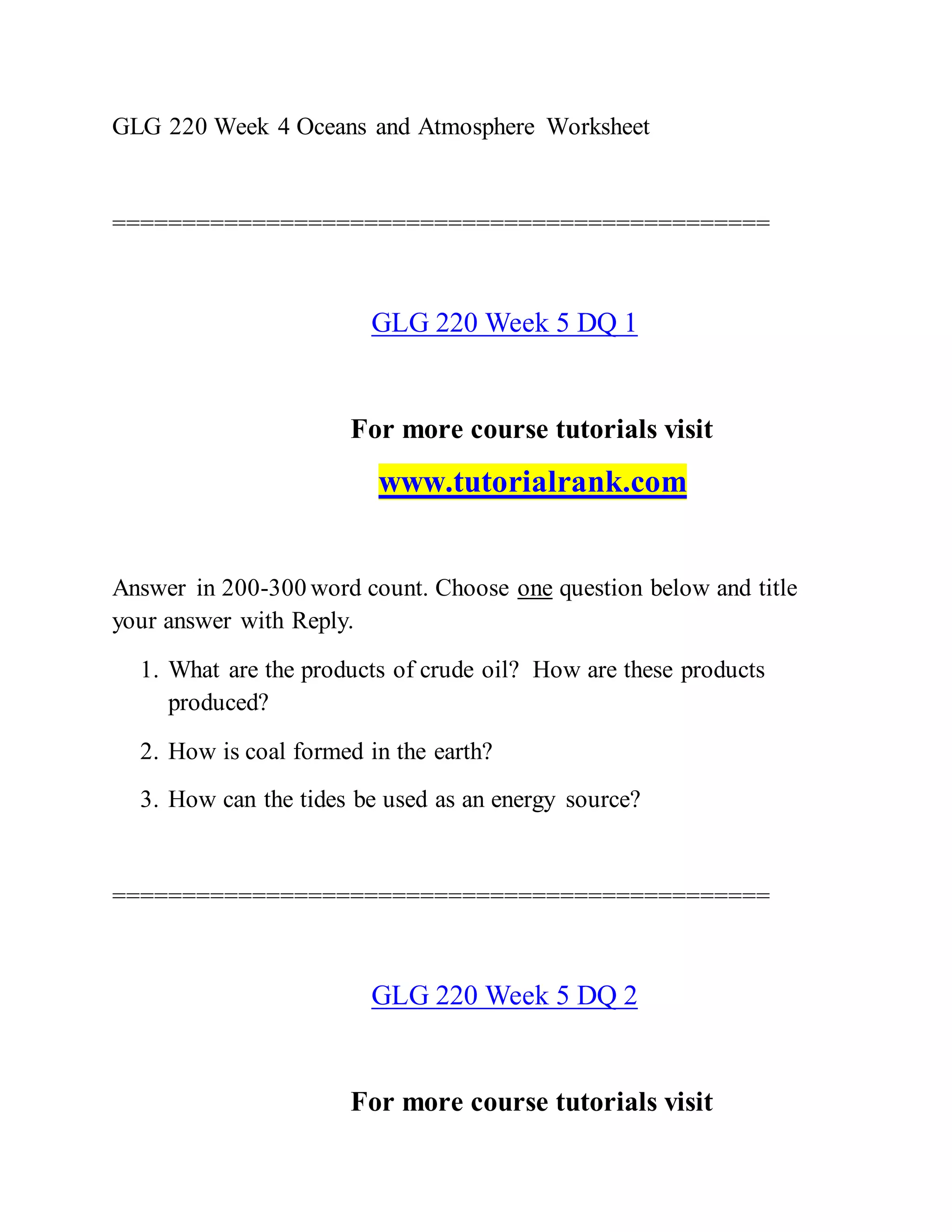 GLG 220 Week 4 Oceans and Atmosphere Worksheet
===============================================
GLG 220 Week 5 DQ 1
For more course tutorials visit
www.tutorialrank.com
Answer in 200-300 word count. Choose one question below and title
your answer with Reply.
1. What are the products of crude oil? How are these products
produced?
2. How is coal formed in the earth?
3. How can the tides be used as an energy source?
===============================================
GLG 220 Week 5 DQ 2
For more course tutorials visit
 