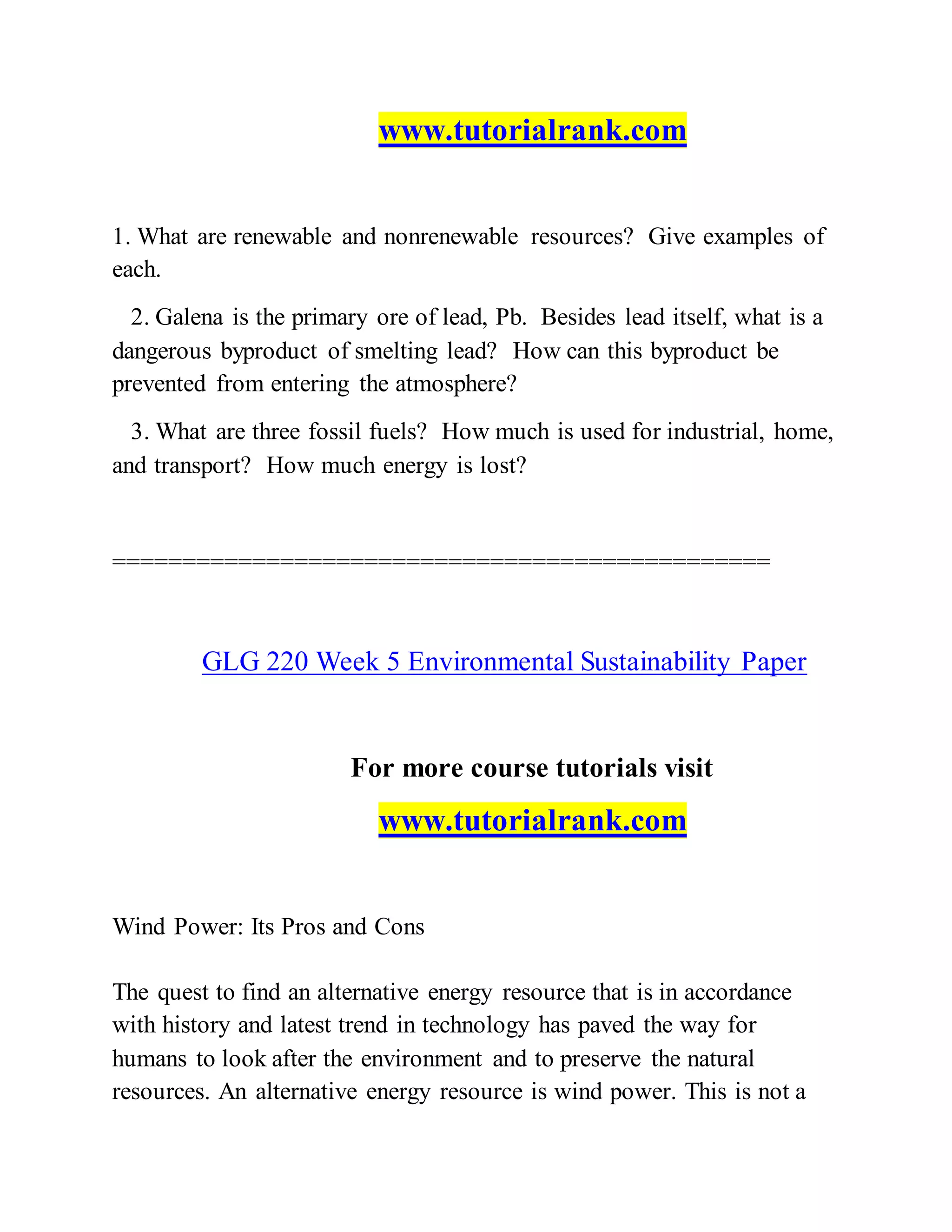 www.tutorialrank.com
1. What are renewable and nonrenewable resources? Give examples of
each.
2. Galena is the primary ore of lead, Pb. Besides lead itself, what is a
dangerous byproduct of smelting lead? How can this byproduct be
prevented from entering the atmosphere?
3. What are three fossil fuels? How much is used for industrial, home,
and transport? How much energy is lost?
===============================================
GLG 220 Week 5 Environmental Sustainability Paper
For more course tutorials visit
www.tutorialrank.com
Wind Power: Its Pros and Cons
The quest to find an alternative energy resource that is in accordance
with history and latest trend in technology has paved the way for
humans to look after the environment and to preserve the natural
resources. An alternative energy resource is wind power. This is not a
 