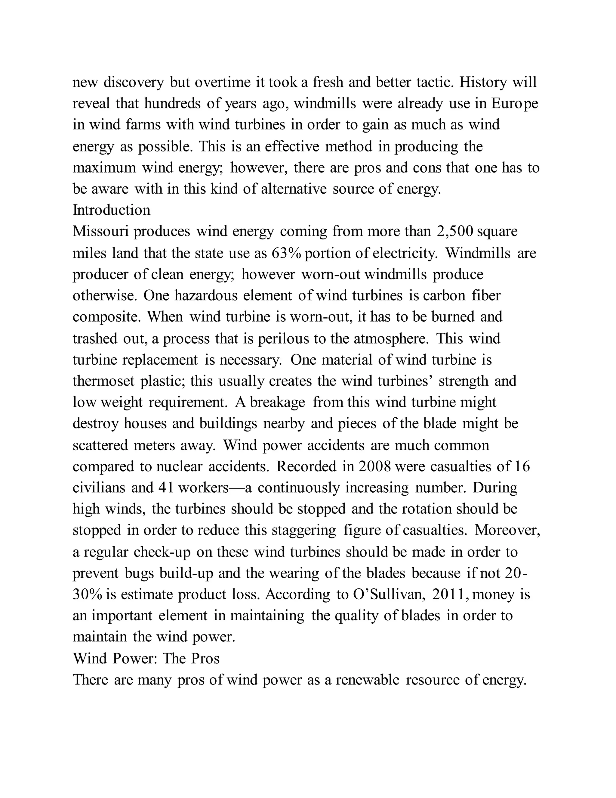 new discovery but overtime it took a fresh and better tactic. History will
reveal that hundreds of years ago, windmills were already use in Europe
in wind farms with wind turbines in order to gain as much as wind
energy as possible. This is an effective method in producing the
maximum wind energy; however, there are pros and cons that one has to
be aware with in this kind of alternative source of energy.
Introduction
Missouri produces wind energy coming from more than 2,500 square
miles land that the state use as 63% portion of electricity. Windmills are
producer of clean energy; however worn-out windmills produce
otherwise. One hazardous element of wind turbines is carbon fiber
composite. When wind turbine is worn-out, it has to be burned and
trashed out, a process that is perilous to the atmosphere. This wind
turbine replacement is necessary. One material of wind turbine is
thermoset plastic; this usually creates the wind turbines’ strength and
low weight requirement. A breakage from this wind turbine might
destroy houses and buildings nearby and pieces of the blade might be
scattered meters away. Wind power accidents are much common
compared to nuclear accidents. Recorded in 2008 were casualties of 16
civilians and 41 workers—a continuously increasing number. During
high winds, the turbines should be stopped and the rotation should be
stopped in order to reduce this staggering figure of casualties. Moreover,
a regular check-up on these wind turbines should be made in order to
prevent bugs build-up and the wearing of the blades because if not 20-
30% is estimate product loss. According to O’Sullivan, 2011, money is
an important element in maintaining the quality of blades in order to
maintain the wind power.
Wind Power: The Pros
There are many pros of wind power as a renewable resource of energy.
 