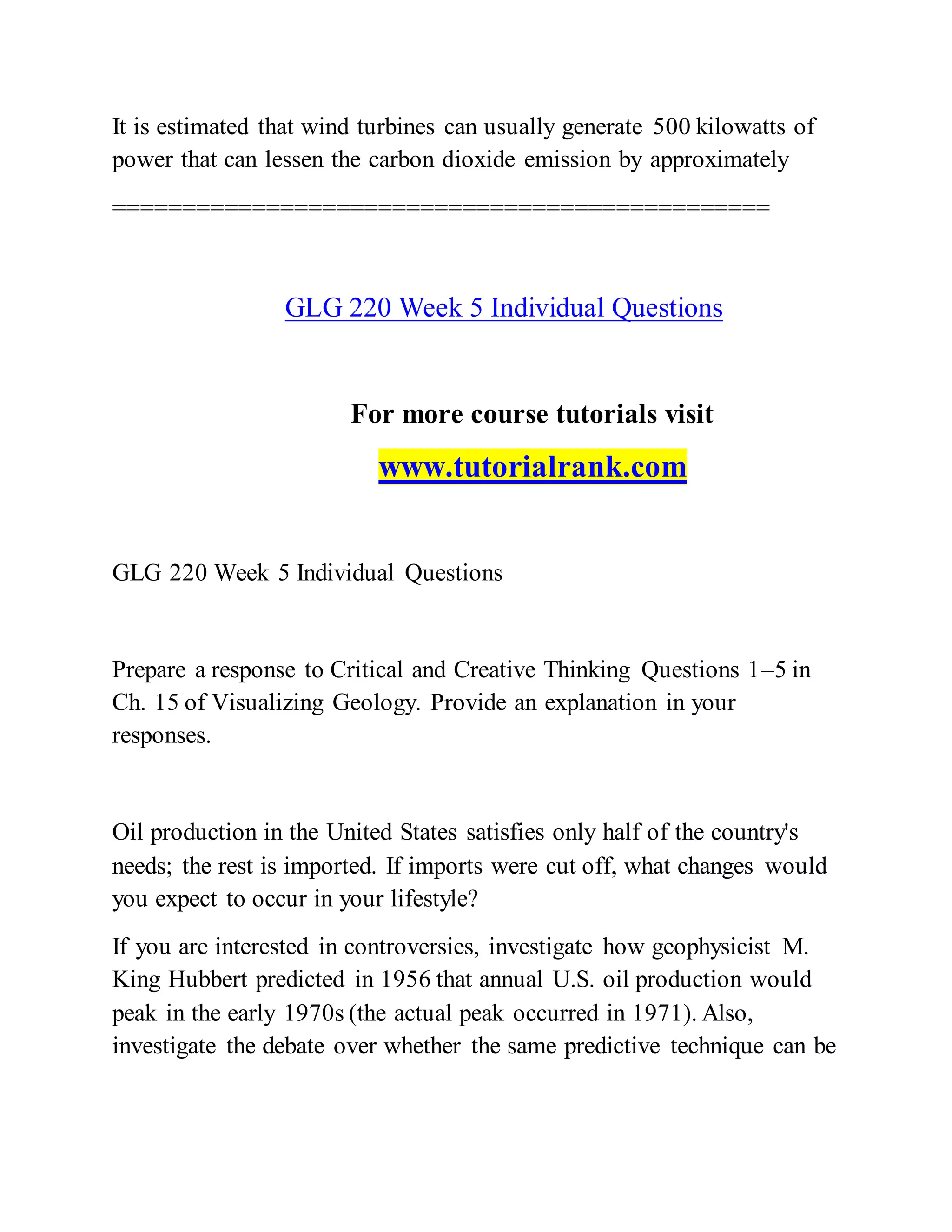 It is estimated that wind turbines can usually generate 500 kilowatts of
power that can lessen the carbon dioxide emission by approximately
===============================================
GLG 220 Week 5 Individual Questions
For more course tutorials visit
www.tutorialrank.com
GLG 220 Week 5 Individual Questions
Prepare a response to Critical and Creative Thinking Questions 1–5 in
Ch. 15 of Visualizing Geology. Provide an explanation in your
responses.
Oil production in the United States satisfies only half of the country's
needs; the rest is imported. If imports were cut off, what changes would
you expect to occur in your lifestyle?
If you are interested in controversies, investigate how geophysicist M.
King Hubbert predicted in 1956 that annual U.S. oil production would
peak in the early 1970s (the actual peak occurred in 1971). Also,
investigate the debate over whether the same predictive technique can be
 