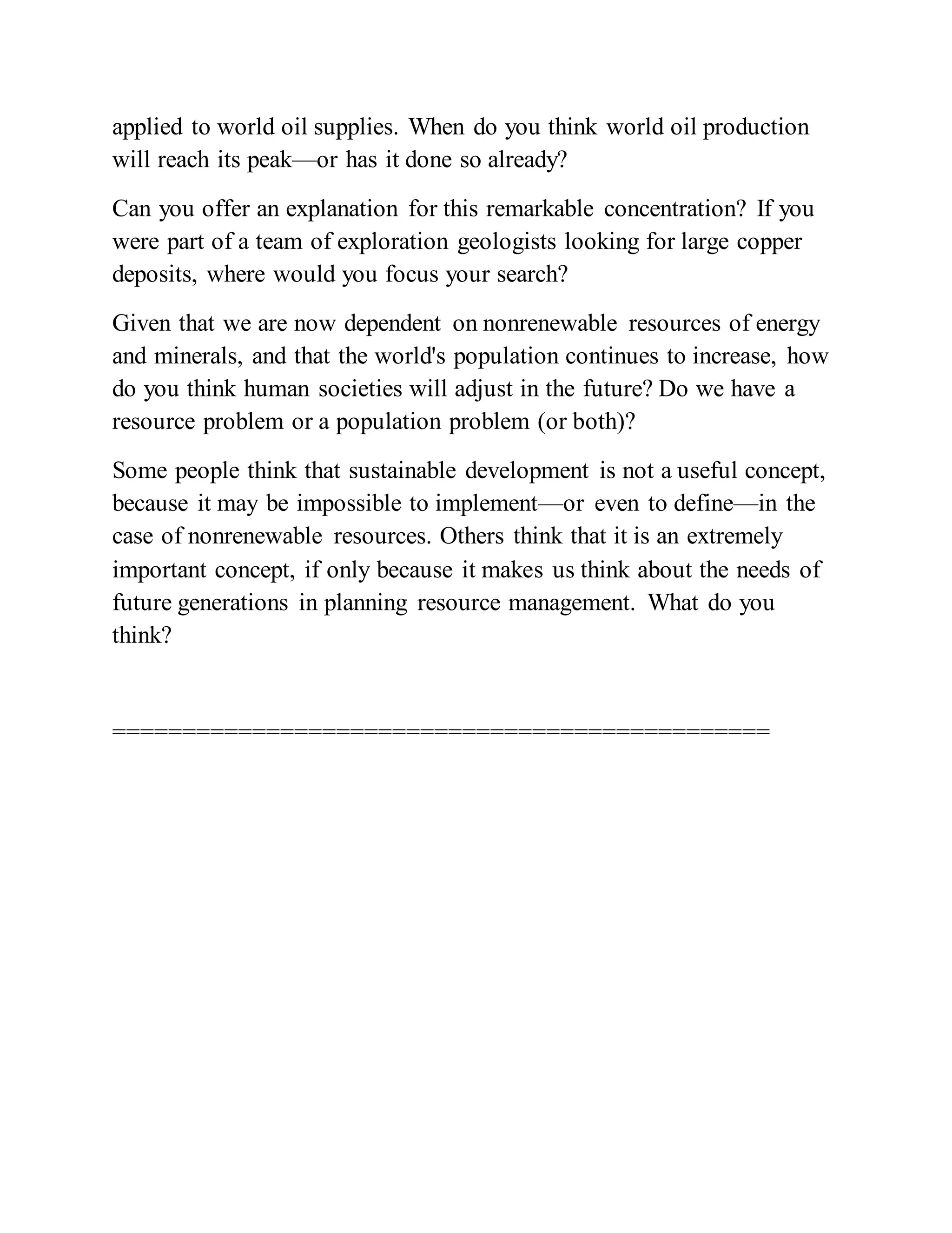applied to world oil supplies. When do you think world oil production
will reach its peak—or has it done so already?
Can you offer an explanation for this remarkable concentration? If you
were part of a team of exploration geologists looking for large copper
deposits, where would you focus your search?
Given that we are now dependent on nonrenewable resources of energy
and minerals, and that the world's population continues to increase, how
do you think human societies will adjust in the future? Do we have a
resource problem or a population problem (or both)?
Some people think that sustainable development is not a useful concept,
because it may be impossible to implement—or even to define—in the
case of nonrenewable resources. Others think that it is an extremely
important concept, if only because it makes us think about the needs of
future generations in planning resource management. What do you
think?
===============================================
 