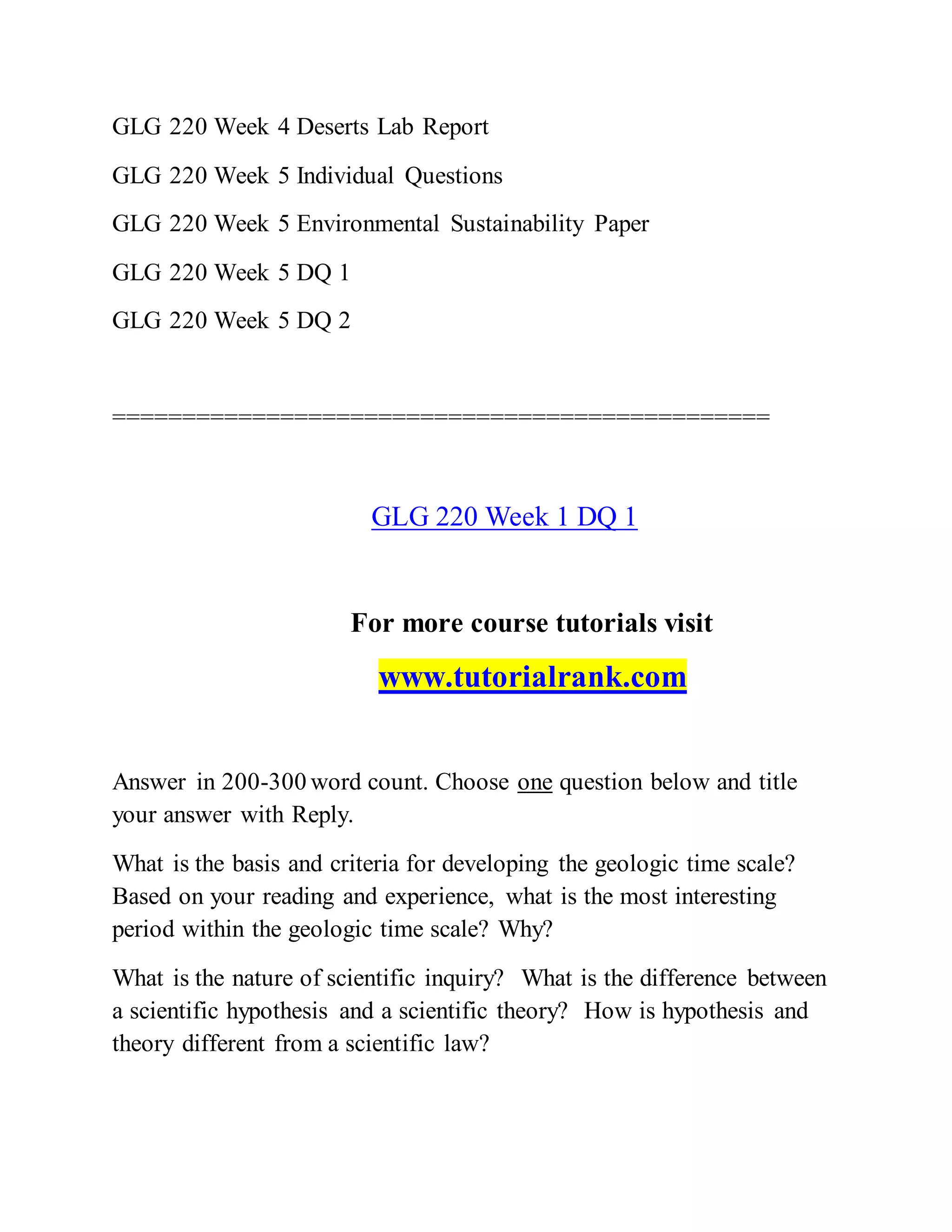GLG 220 Week 4 Deserts Lab Report
GLG 220 Week 5 Individual Questions
GLG 220 Week 5 Environmental Sustainability Paper
GLG 220 Week 5 DQ 1
GLG 220 Week 5 DQ 2
===============================================
GLG 220 Week 1 DQ 1
For more course tutorials visit
www.tutorialrank.com
Answer in 200-300 word count. Choose one question below and title
your answer with Reply.
What is the basis and criteria for developing the geologic time scale?
Based on your reading and experience, what is the most interesting
period within the geologic time scale? Why?
What is the nature of scientific inquiry? What is the difference between
a scientific hypothesis and a scientific theory? How is hypothesis and
theory different from a scientific law?
 