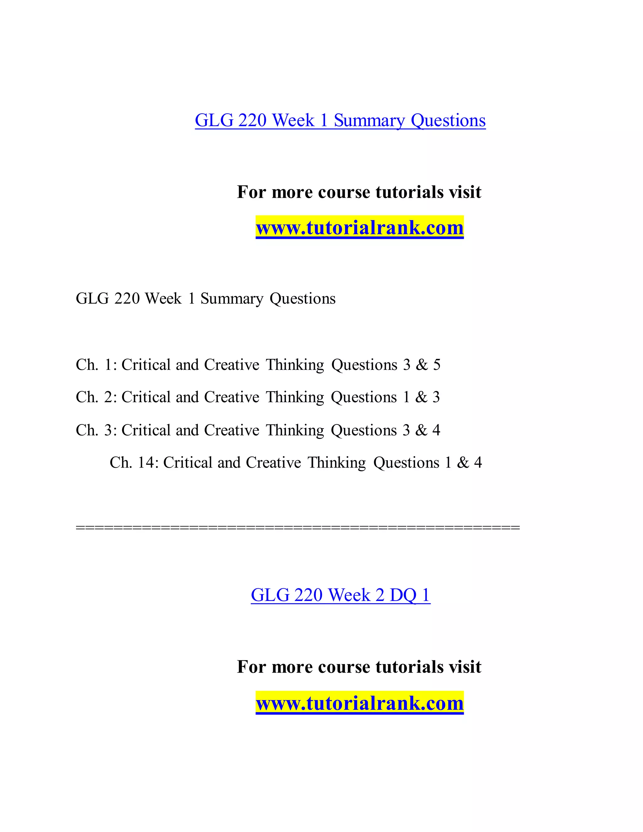 GLG 220 Week 1 Summary Questions
For more course tutorials visit
www.tutorialrank.com
GLG 220 Week 1 Summary Questions
Ch. 1: Critical and Creative Thinking Questions 3 & 5
Ch. 2: Critical and Creative Thinking Questions 1 & 3
Ch. 3: Critical and Creative Thinking Questions 3 & 4
Ch. 14: Critical and Creative Thinking Questions 1 & 4
===============================================
GLG 220 Week 2 DQ 1
For more course tutorials visit
www.tutorialrank.com
 