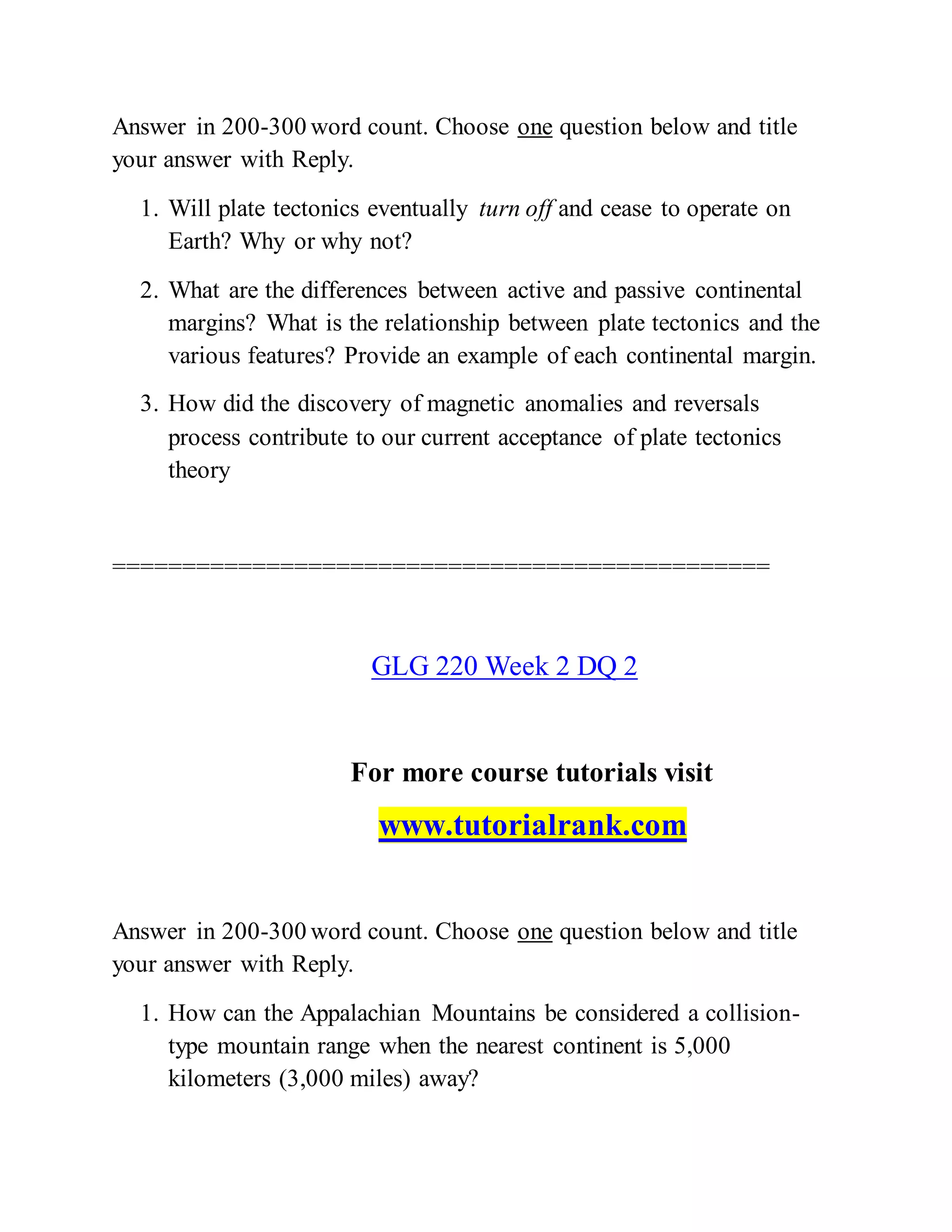 Answer in 200-300 word count. Choose one question below and title
your answer with Reply.
1. Will plate tectonics eventually turn off and cease to operate on
Earth? Why or why not?
2. What are the differences between active and passive continental
margins? What is the relationship between plate tectonics and the
various features? Provide an example of each continental margin.
3. How did the discovery of magnetic anomalies and reversals
process contribute to our current acceptance of plate tectonics
theory
===============================================
GLG 220 Week 2 DQ 2
For more course tutorials visit
www.tutorialrank.com
Answer in 200-300 word count. Choose one question below and title
your answer with Reply.
1. How can the Appalachian Mountains be considered a collision-
type mountain range when the nearest continent is 5,000
kilometers (3,000 miles) away?
 