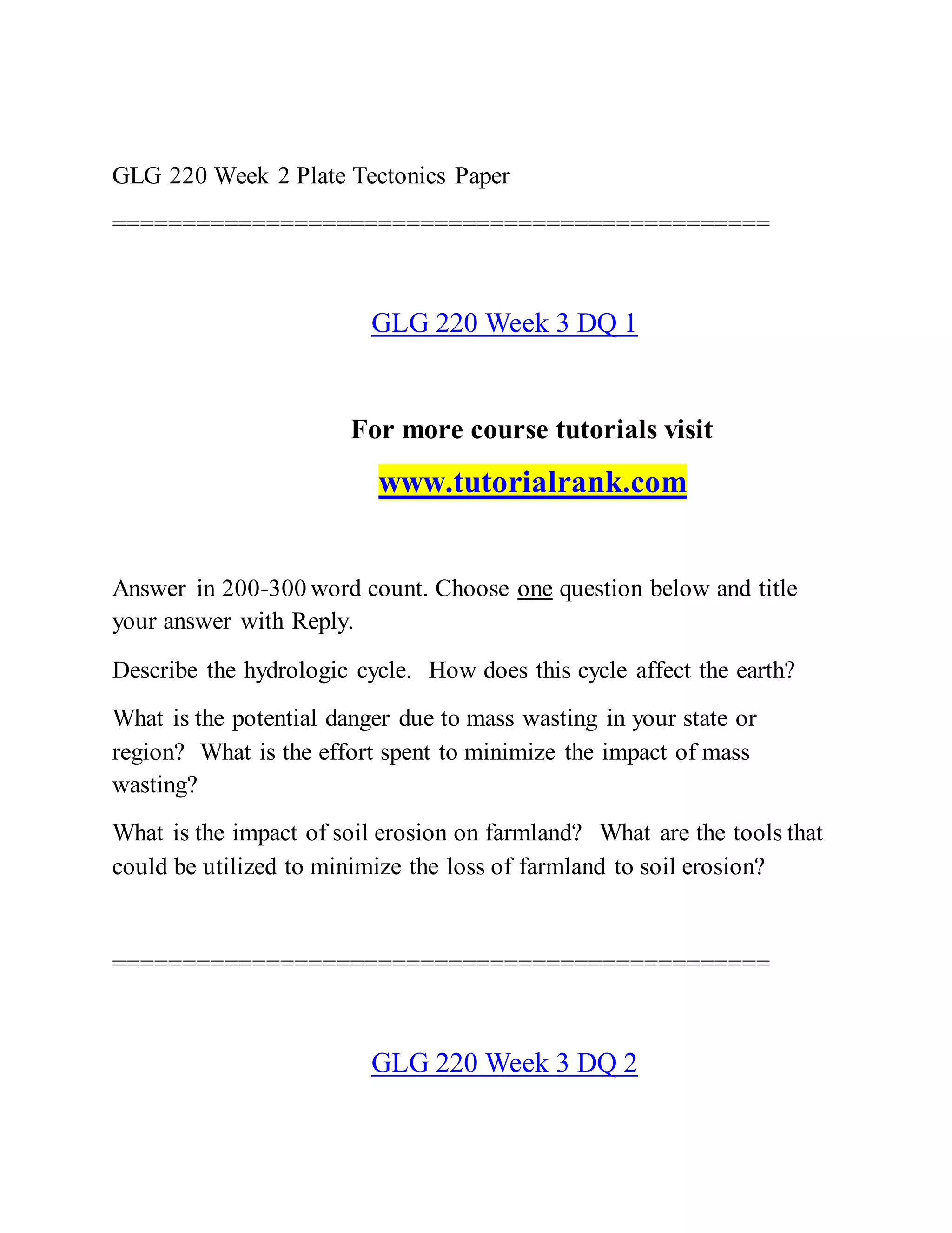 GLG 220 Week 2 Plate Tectonics Paper
===============================================
GLG 220 Week 3 DQ 1
For more course tutorials visit
www.tutorialrank.com
Answer in 200-300 word count. Choose one question below and title
your answer with Reply.
Describe the hydrologic cycle. How does this cycle affect the earth?
What is the potential danger due to mass wasting in your state or
region? What is the effort spent to minimize the impact of mass
wasting?
What is the impact of soil erosion on farmland? What are the tools that
could be utilized to minimize the loss of farmland to soil erosion?
===============================================
GLG 220 Week 3 DQ 2
 