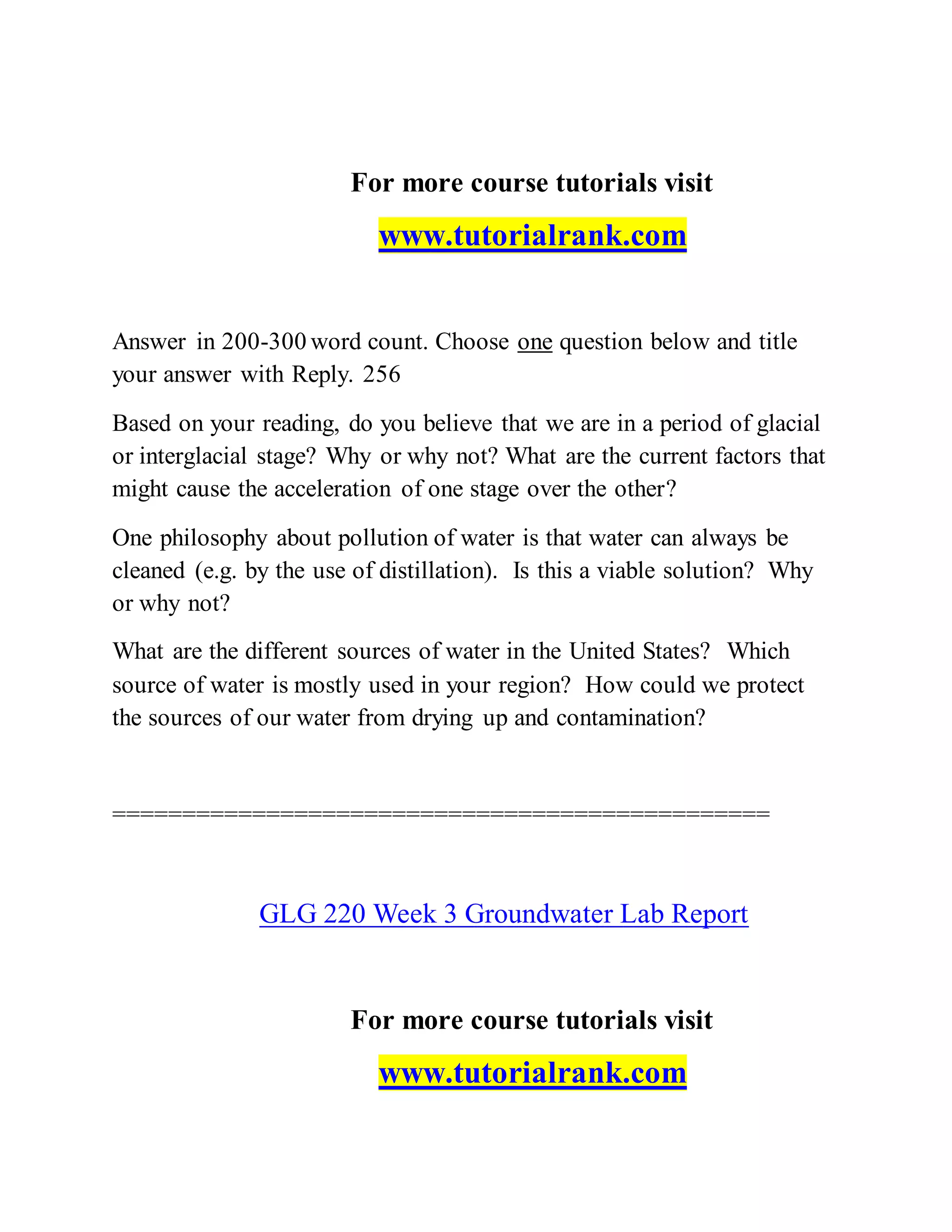 For more course tutorials visit
www.tutorialrank.com
Answer in 200-300 word count. Choose one question below and title
your answer with Reply. 256
Based on your reading, do you believe that we are in a period of glacial
or interglacial stage? Why or why not? What are the current factors that
might cause the acceleration of one stage over the other?
One philosophy about pollution of water is that water can always be
cleaned (e.g. by the use of distillation). Is this a viable solution? Why
or why not?
What are the different sources of water in the United States? Which
source of water is mostly used in your region? How could we protect
the sources of our water from drying up and contamination?
===============================================
GLG 220 Week 3 Groundwater Lab Report
For more course tutorials visit
www.tutorialrank.com
 