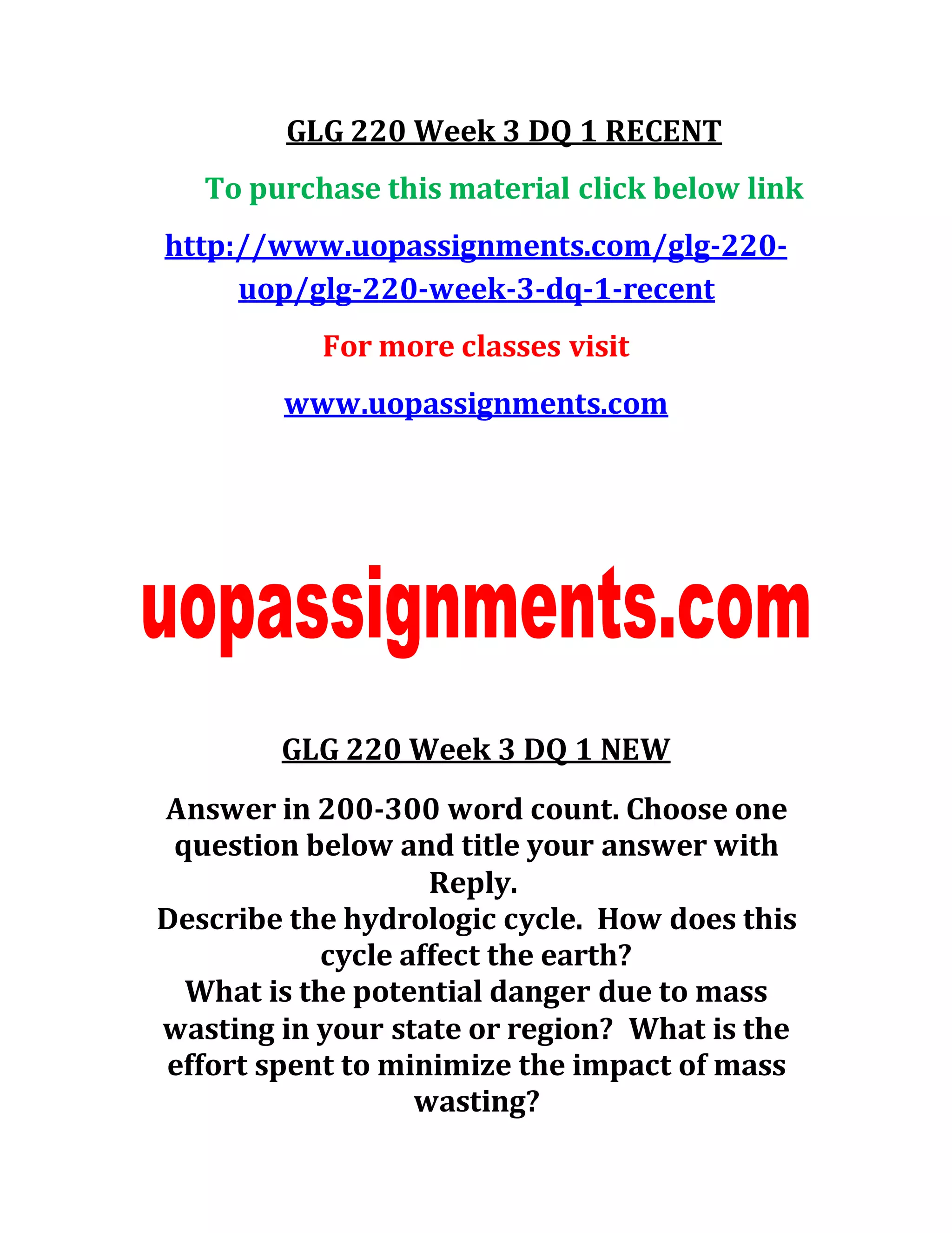 GLG 220 Week 3 DQ 1 RECENT
To purchase this material click below link
http://www.uopassignments.com/glg-220-
uop/glg-220-week-3-dq-1-recent
For more classes visit
www.uopassignments.com
GLG 220 Week 3 DQ 1 NEW
Answer in 200-300 word count. Choose one
question below and title your answer with
Reply.
Describe the hydrologic cycle. How does this
cycle affect the earth?
What is the potential danger due to mass
wasting in your state or region? What is the
effort spent to minimize the impact of mass
wasting?
 