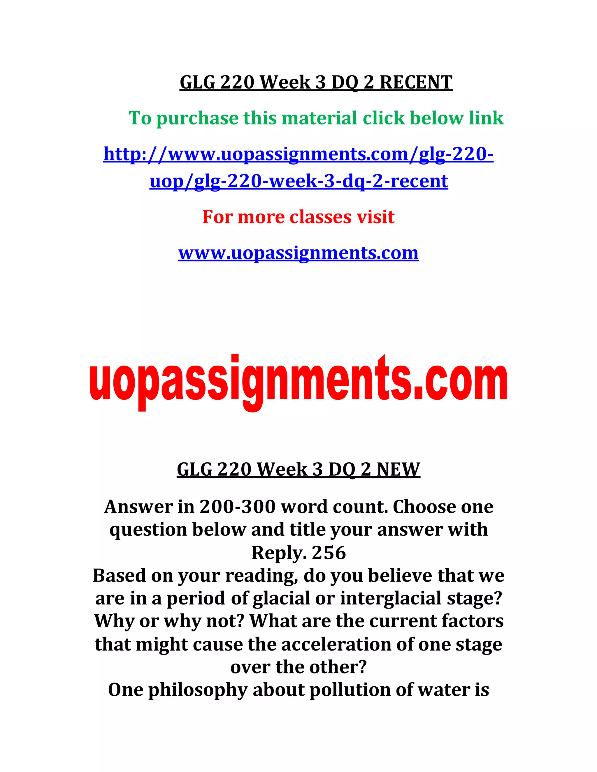 GLG 220 Week 3 DQ 2 RECENT
To purchase this material click below link
http://www.uopassignments.com/glg-220-
uop/glg-220-week-3-dq-2-recent
For more classes visit
www.uopassignments.com
GLG 220 Week 3 DQ 2 NEW
Answer in 200-300 word count. Choose one
question below and title your answer with
Reply. 256
Based on your reading, do you believe that we
are in a period of glacial or interglacial stage?
Why or why not? What are the current factors
that might cause the acceleration of one stage
over the other?
One philosophy about pollution of water is
 
