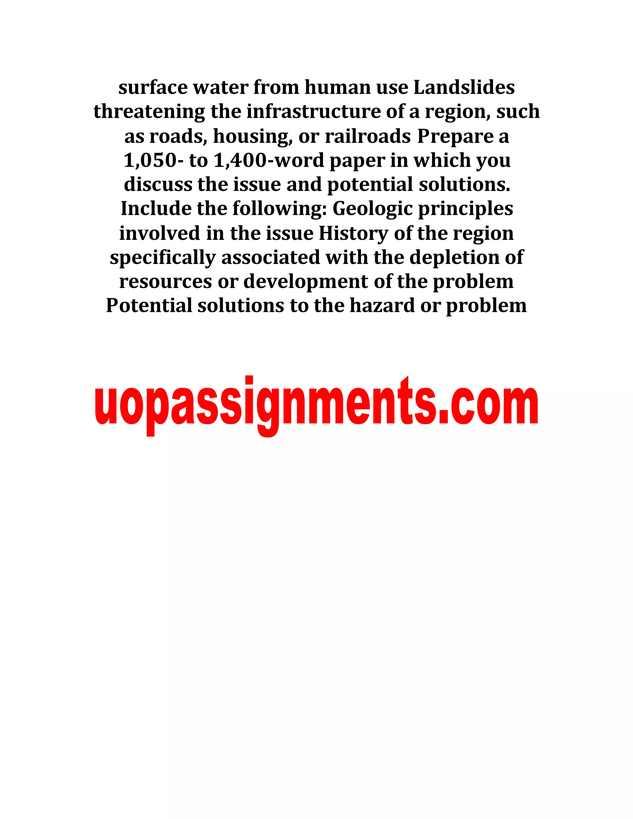 surface water from human use Landslides
threatening the infrastructure of a region, such
as roads, housing, or railroads Prepare a
1,050- to 1,400-word paper in which you
discuss the issue and potential solutions.
Include the following: Geologic principles
involved in the issue History of the region
specifically associated with the depletion of
resources or development of the problem
Potential solutions to the hazard or problem
 