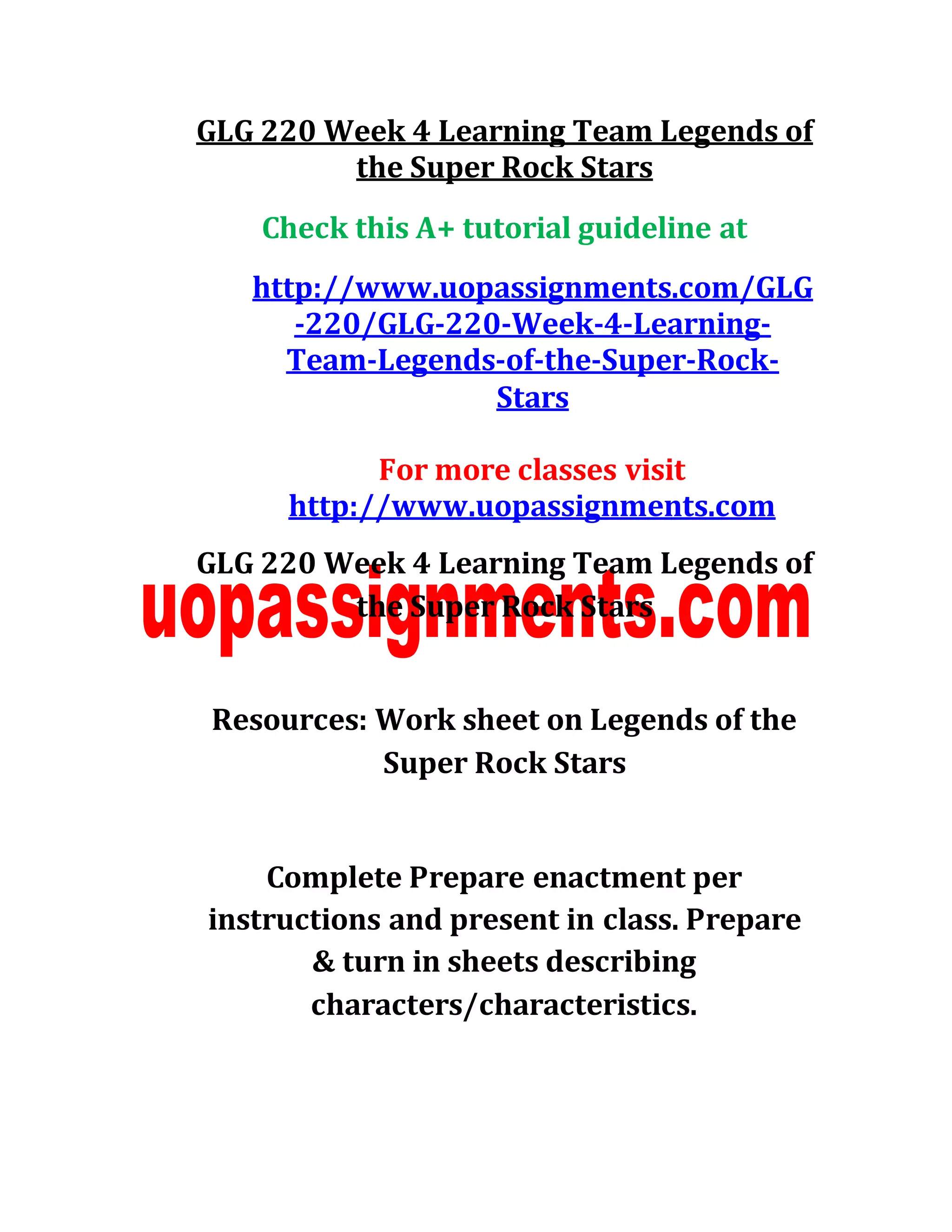 GLG 220 Week 4 Learning Team Legends of
the Super Rock Stars
Check this A+ tutorial guideline at
http://www.uopassignments.com/GLG
-220/GLG-220-Week-4-Learning-
Team-Legends-of-the-Super-Rock-
Stars
For more classes visit
http://www.uopassignments.com
GLG 220 Week 4 Learning Team Legends of
the Super Rock Stars
Resources: Work sheet on Legends of the
Super Rock Stars
Complete Prepare enactment per
instructions and present in class. Prepare
& turn in sheets describing
characters/characteristics.
 
