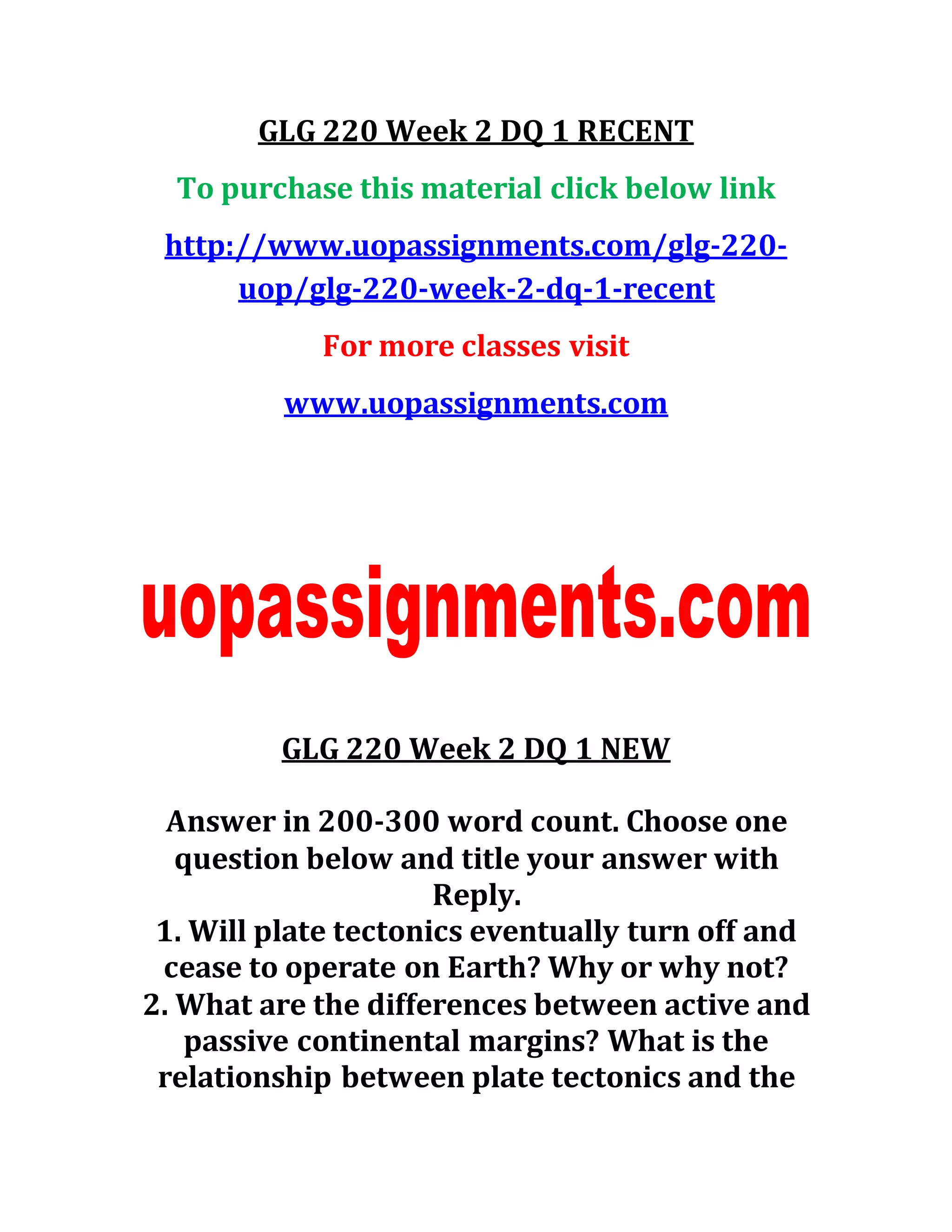 GLG 220 Week 2 DQ 1 RECENT
To purchase this material click below link
http://www.uopassignments.com/glg-220-
uop/glg-220-week-2-dq-1-recent
For more classes visit
www.uopassignments.com
GLG 220 Week 2 DQ 1 NEW
Answer in 200-300 word count. Choose one
question below and title your answer with
Reply.
1. Will plate tectonics eventually turn off and
cease to operate on Earth? Why or why not?
2. What are the differences between active and
passive continental margins? What is the
relationship between plate tectonics and the
 