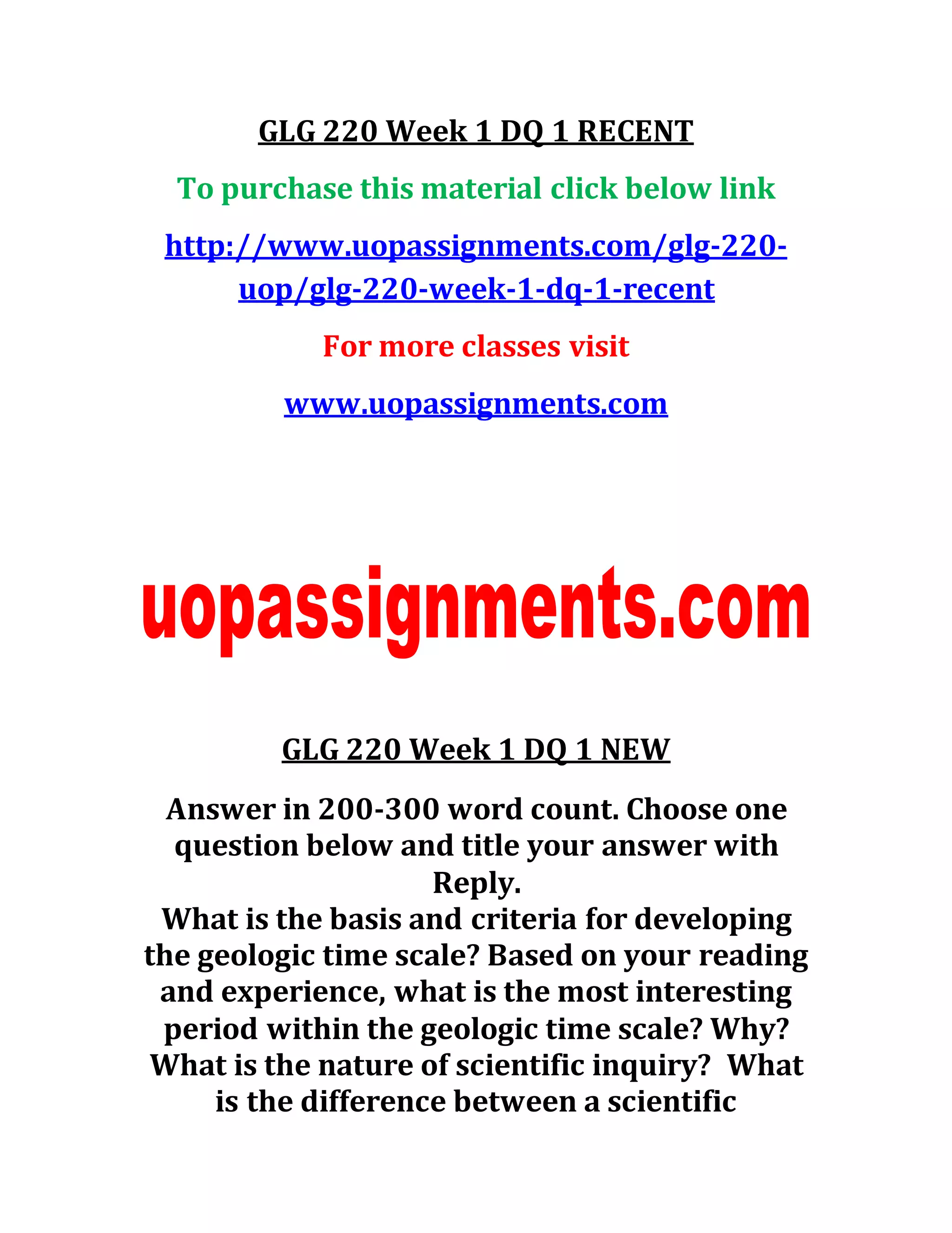 GLG 220 Week 1 DQ 1 RECENT
To purchase this material click below link
http://www.uopassignments.com/glg-220-
uop/glg-220-week-1-dq-1-recent
For more classes visit
www.uopassignments.com
GLG 220 Week 1 DQ 1 NEW
Answer in 200-300 word count. Choose one
question below and title your answer with
Reply.
What is the basis and criteria for developing
the geologic time scale? Based on your reading
and experience, what is the most interesting
period within the geologic time scale? Why?
What is the nature of scientific inquiry? What
is the difference between a scientific
 