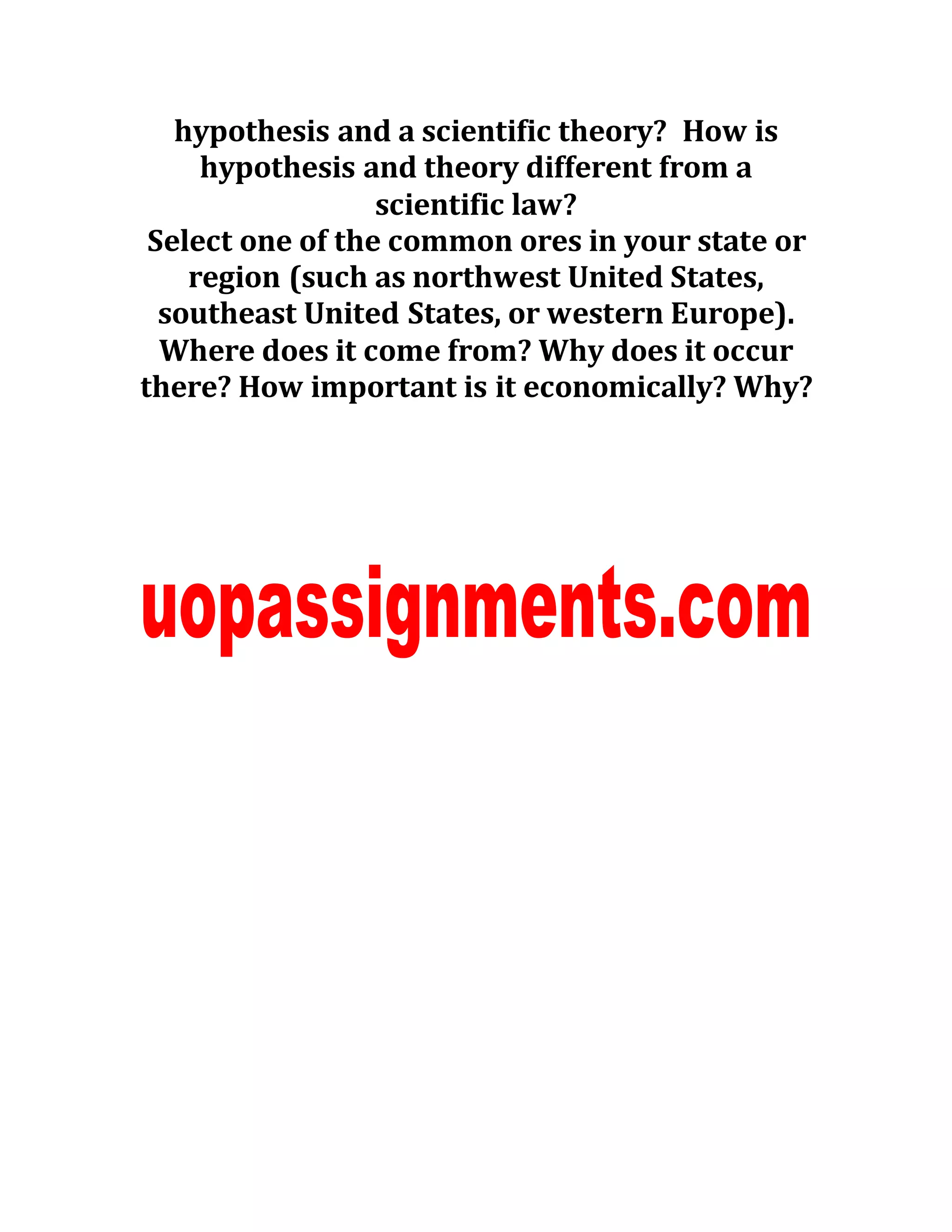 hypothesis and a scientific theory? How is
hypothesis and theory different from a
scientific law?
Select one of the common ores in your state or
region (such as northwest United States,
southeast United States, or western Europe).
Where does it come from? Why does it occur
there? How important is it economically? Why?
 
