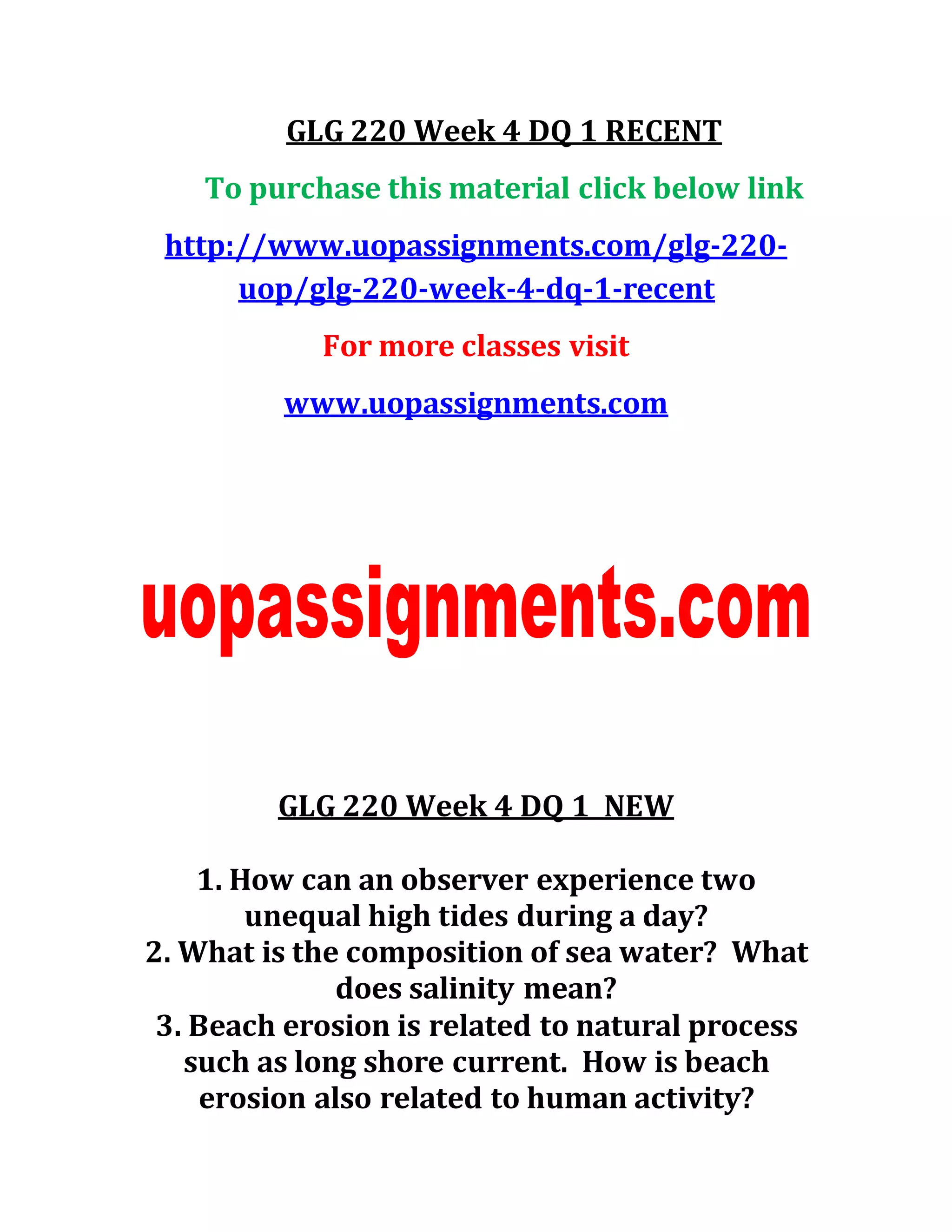 GLG 220 Week 4 DQ 1 RECENT
To purchase this material click below link
http://www.uopassignments.com/glg-220-
uop/glg-220-week-4-dq-1-recent
For more classes visit
www.uopassignments.com
GLG 220 Week 4 DQ 1 NEW
1. How can an observer experience two
unequal high tides during a day?
2. What is the composition of sea water? What
does salinity mean?
3. Beach erosion is related to natural process
such as long shore current. How is beach
erosion also related to human activity?
 