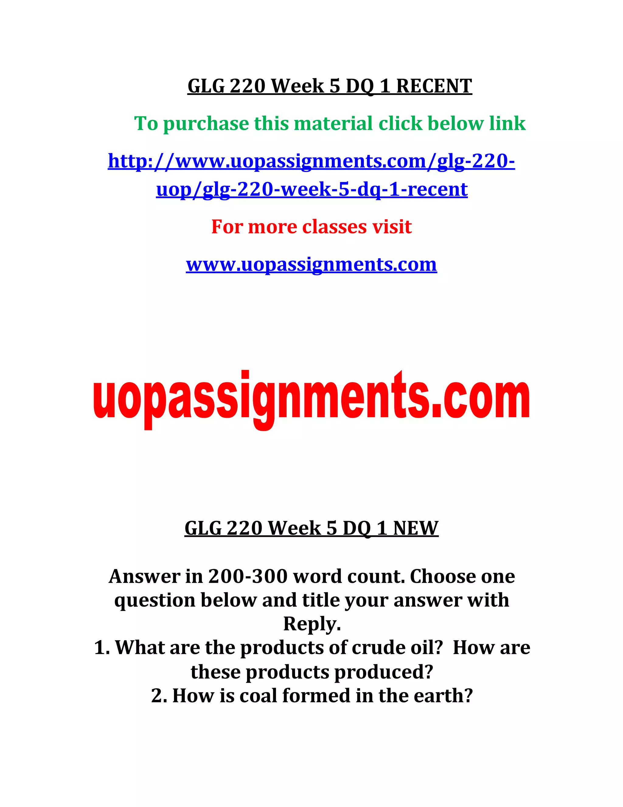GLG 220 Week 5 DQ 1 RECENT
To purchase this material click below link
http://www.uopassignments.com/glg-220-
uop/glg-220-week-5-dq-1-recent
For more classes visit
www.uopassignments.com
GLG 220 Week 5 DQ 1 NEW
Answer in 200-300 word count. Choose one
question below and title your answer with
Reply.
1. What are the products of crude oil? How are
these products produced?
2. How is coal formed in the earth?
 