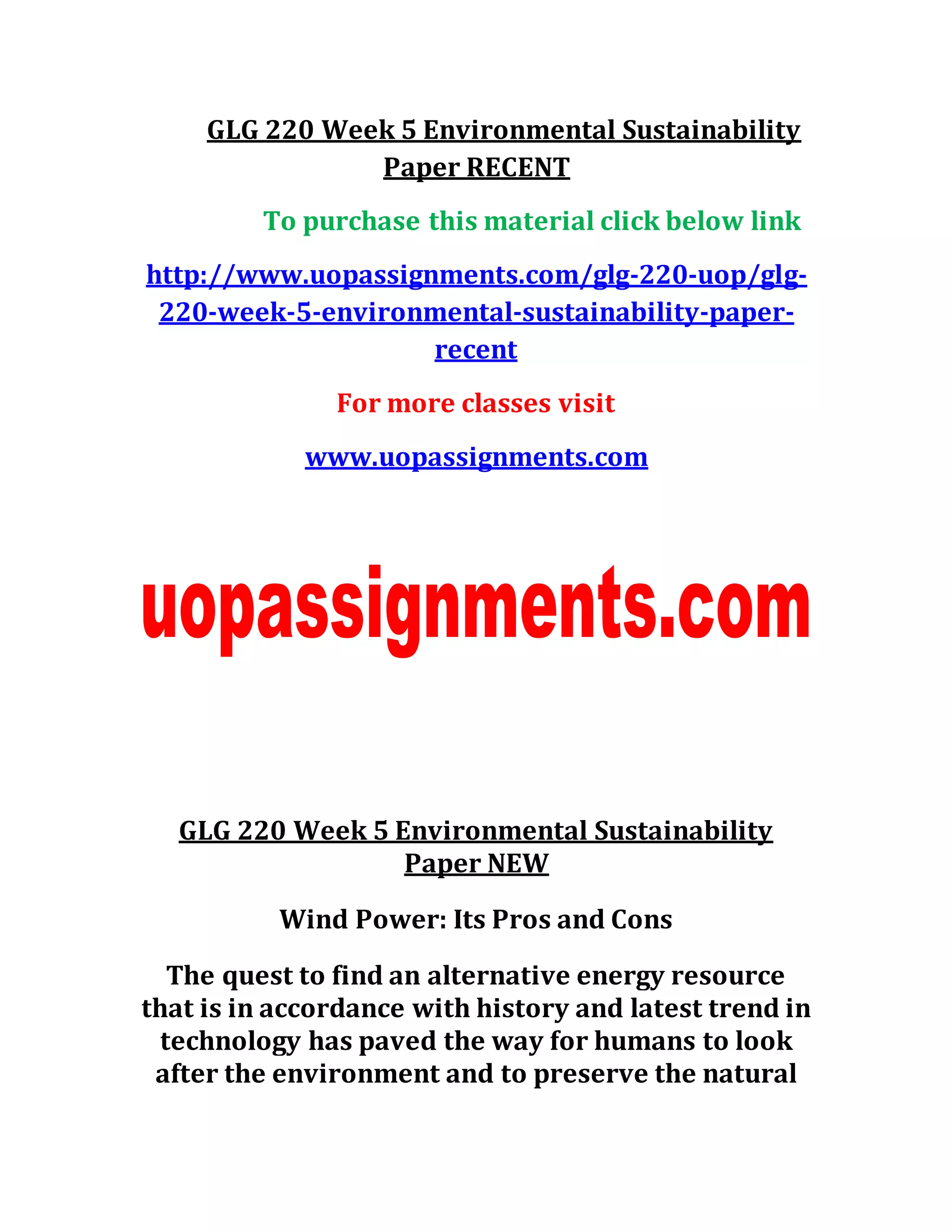 GLG 220 Week 5 Environmental Sustainability
Paper RECENT
To purchase this material click below link
http://www.uopassignments.com/glg-220-uop/glg-
220-week-5-environmental-sustainability-paper-
recent
For more classes visit
www.uopassignments.com
GLG 220 Week 5 Environmental Sustainability
Paper NEW
Wind Power: Its Pros and Cons
The quest to find an alternative energy resource
that is in accordance with history and latest trend in
technology has paved the way for humans to look
after the environment and to preserve the natural
 