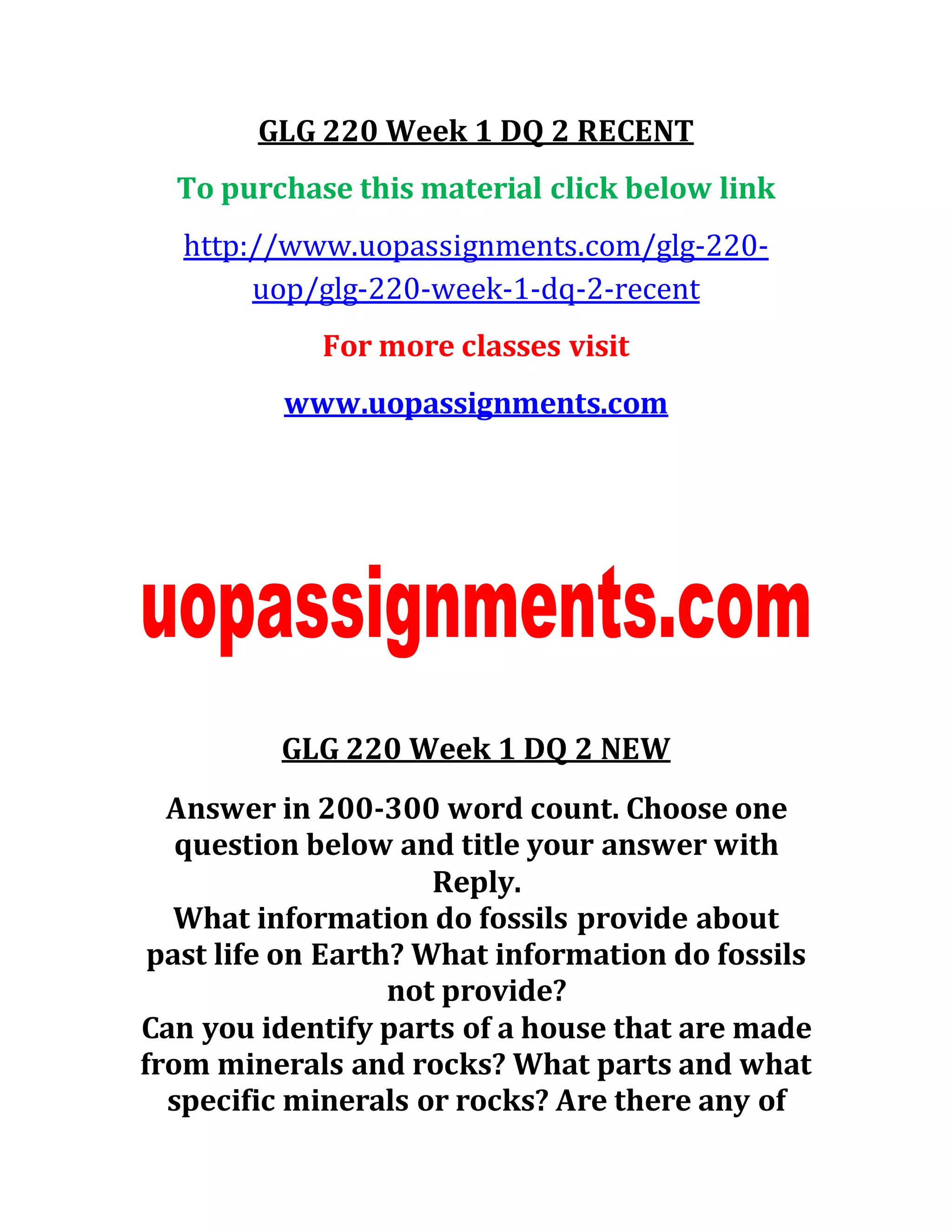 GLG 220 Week 1 DQ 2 RECENT
To purchase this material click below link
http://www.uopassignments.com/glg-220-
uop/glg-220-week-1-dq-2-recent
For more classes visit
www.uopassignments.com
GLG 220 Week 1 DQ 2 NEW
Answer in 200-300 word count. Choose one
question below and title your answer with
Reply.
What information do fossils provide about
past life on Earth? What information do fossils
not provide?
Can you identify parts of a house that are made
from minerals and rocks? What parts and what
specific minerals or rocks? Are there any of
 