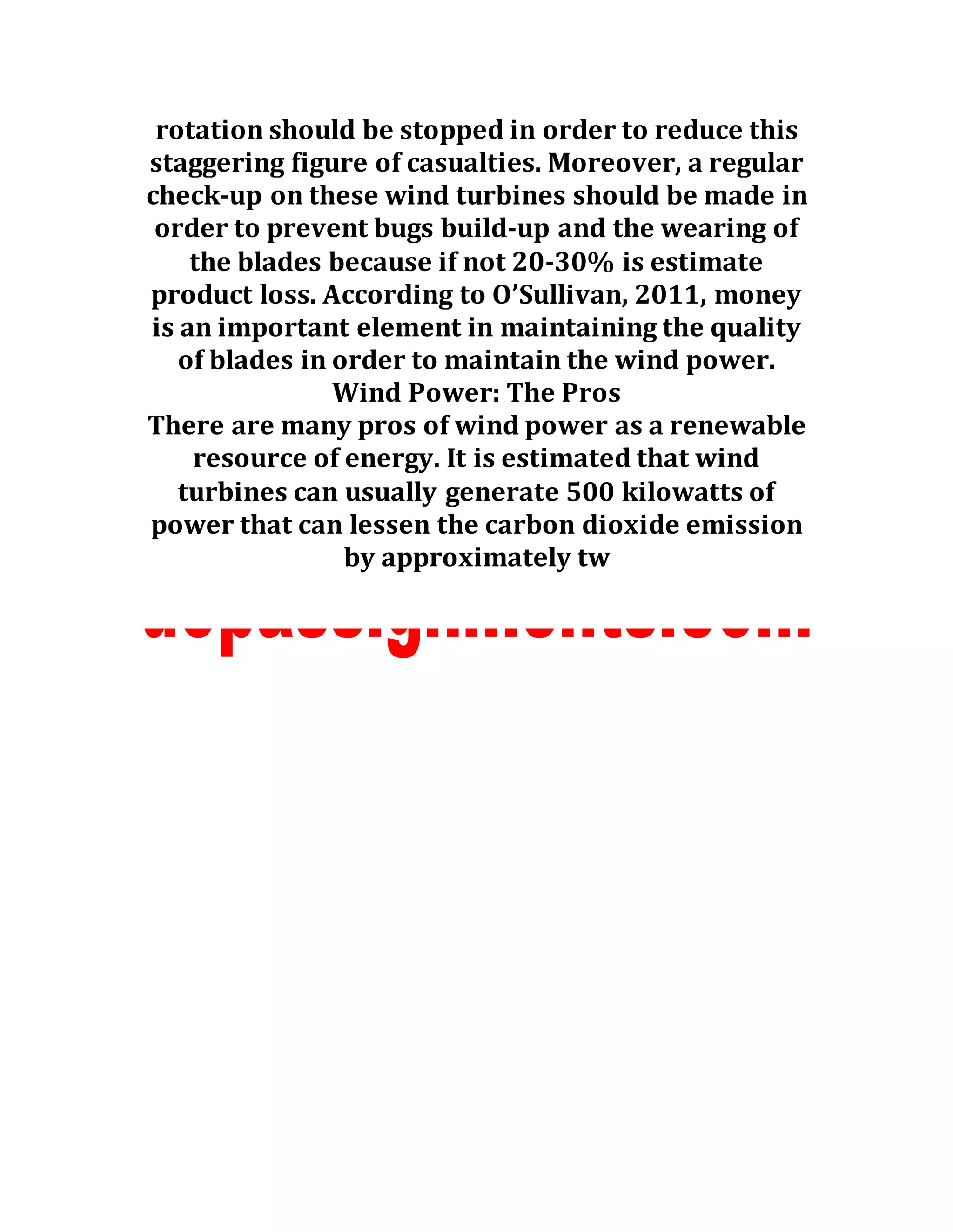 rotation should be stopped in order to reduce this
staggering figure of casualties. Moreover, a regular
check-up on these wind turbines should be made in
order to prevent bugs build-up and the wearing of
the blades because if not 20-30% is estimate
product loss. According to O’Sullivan, 2011, money
is an important element in maintaining the quality
of blades in order to maintain the wind power.
Wind Power: The Pros
There are many pros of wind power as a renewable
resource of energy. It is estimated that wind
turbines can usually generate 500 kilowatts of
power that can lessen the carbon dioxide emission
by approximately tw
 