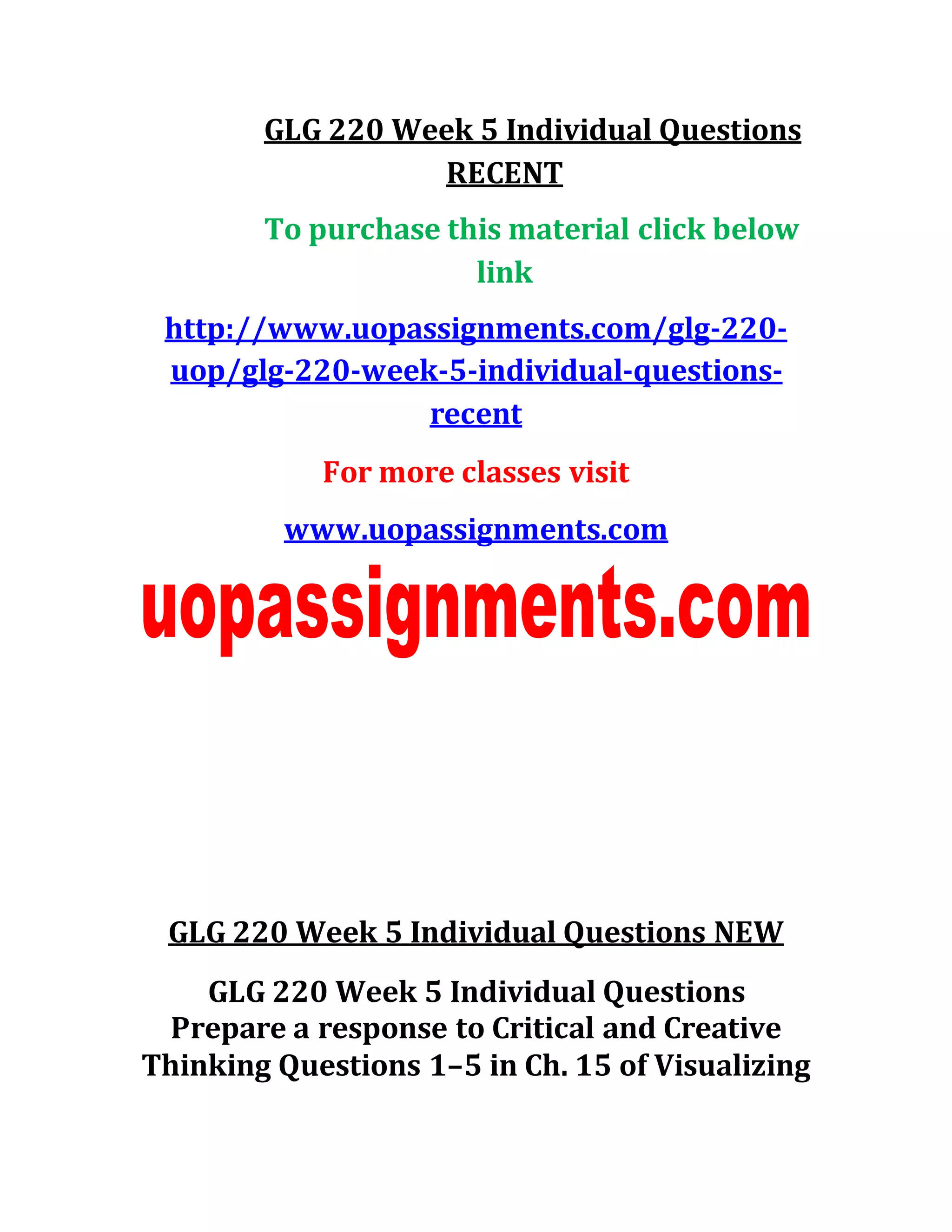 GLG 220 Week 5 Individual Questions
RECENT
To purchase this material click below
link
http://www.uopassignments.com/glg-220-
uop/glg-220-week-5-individual-questions-
recent
For more classes visit
www.uopassignments.com
GLG 220 Week 5 Individual Questions NEW
GLG 220 Week 5 Individual Questions
Prepare a response to Critical and Creative
Thinking Questions 1–5 in Ch. 15 of Visualizing
 