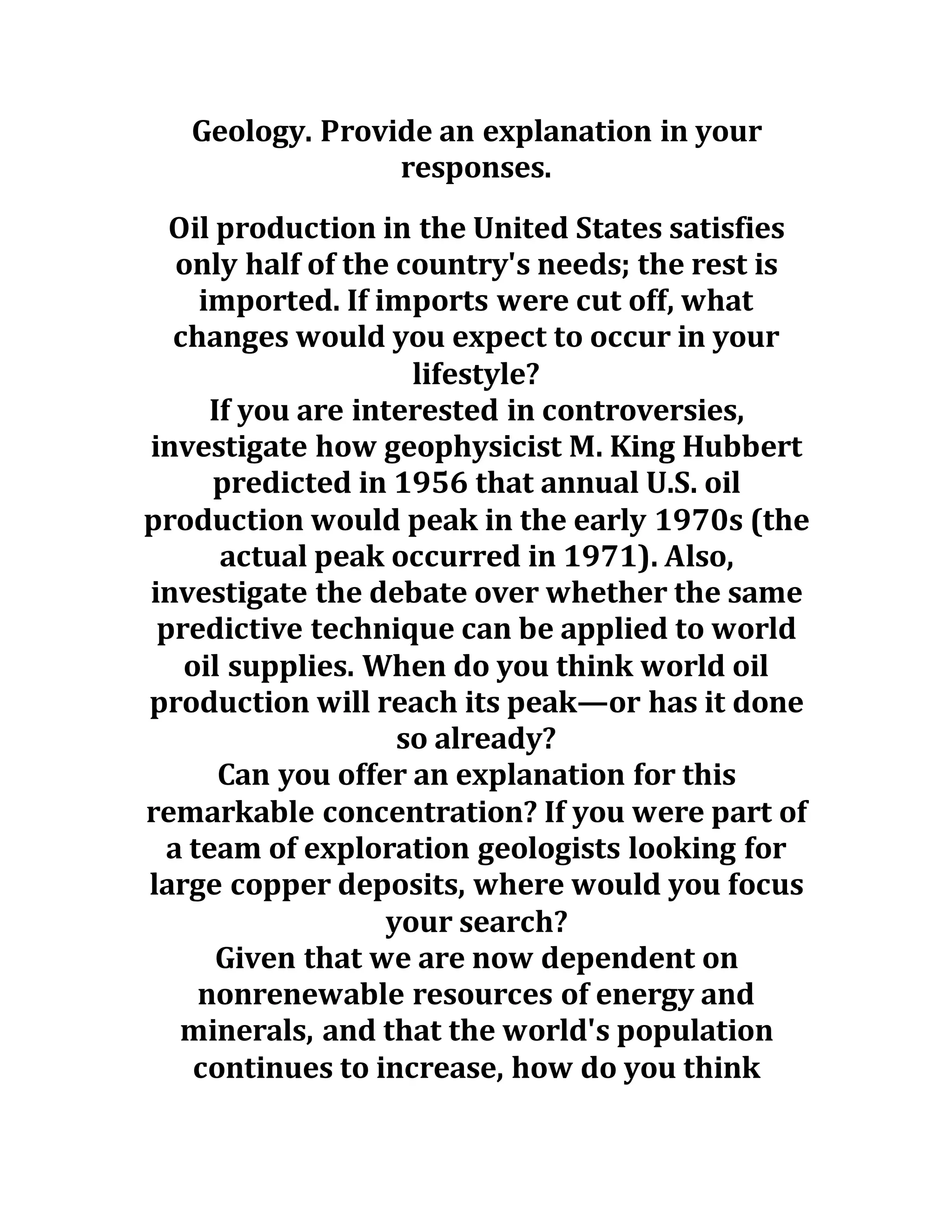 Geology. Provide an explanation in your
responses.
Oil production in the United States satisfies
only half of the country's needs; the rest is
imported. If imports were cut off, what
changes would you expect to occur in your
lifestyle?
If you are interested in controversies,
investigate how geophysicist M. King Hubbert
predicted in 1956 that annual U.S. oil
production would peak in the early 1970s (the
actual peak occurred in 1971). Also,
investigate the debate over whether the same
predictive technique can be applied to world
oil supplies. When do you think world oil
production will reach its peak—or has it done
so already?
Can you offer an explanation for this
remarkable concentration? If you were part of
a team of exploration geologists looking for
large copper deposits, where would you focus
your search?
Given that we are now dependent on
nonrenewable resources of energy and
minerals, and that the world's population
continues to increase, how do you think
 