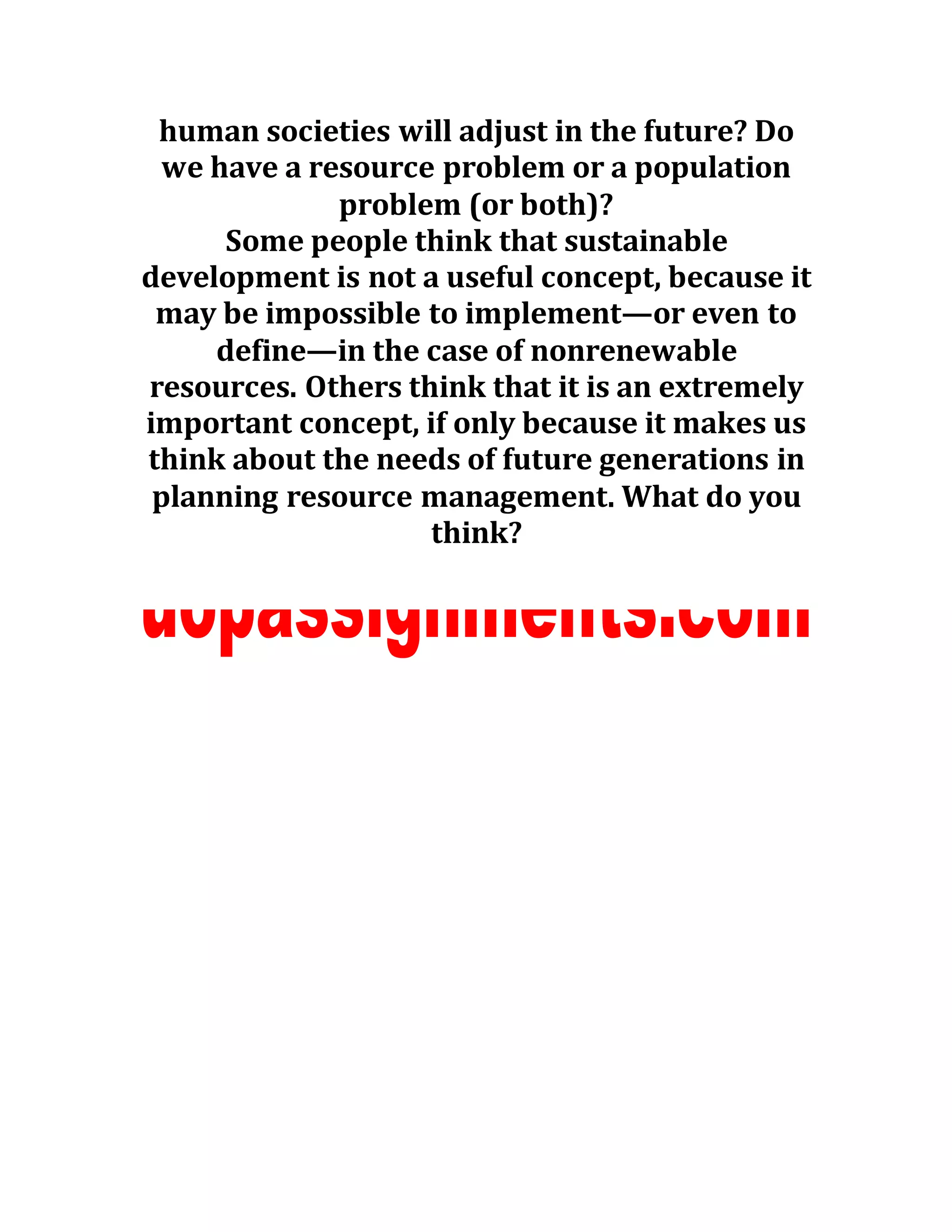 human societies will adjust in the future? Do
we have a resource problem or a population
problem (or both)?
Some people think that sustainable
development is not a useful concept, because it
may be impossible to implement—or even to
define—in the case of nonrenewable
resources. Others think that it is an extremely
important concept, if only because it makes us
think about the needs of future generations in
planning resource management. What do you
think?
 