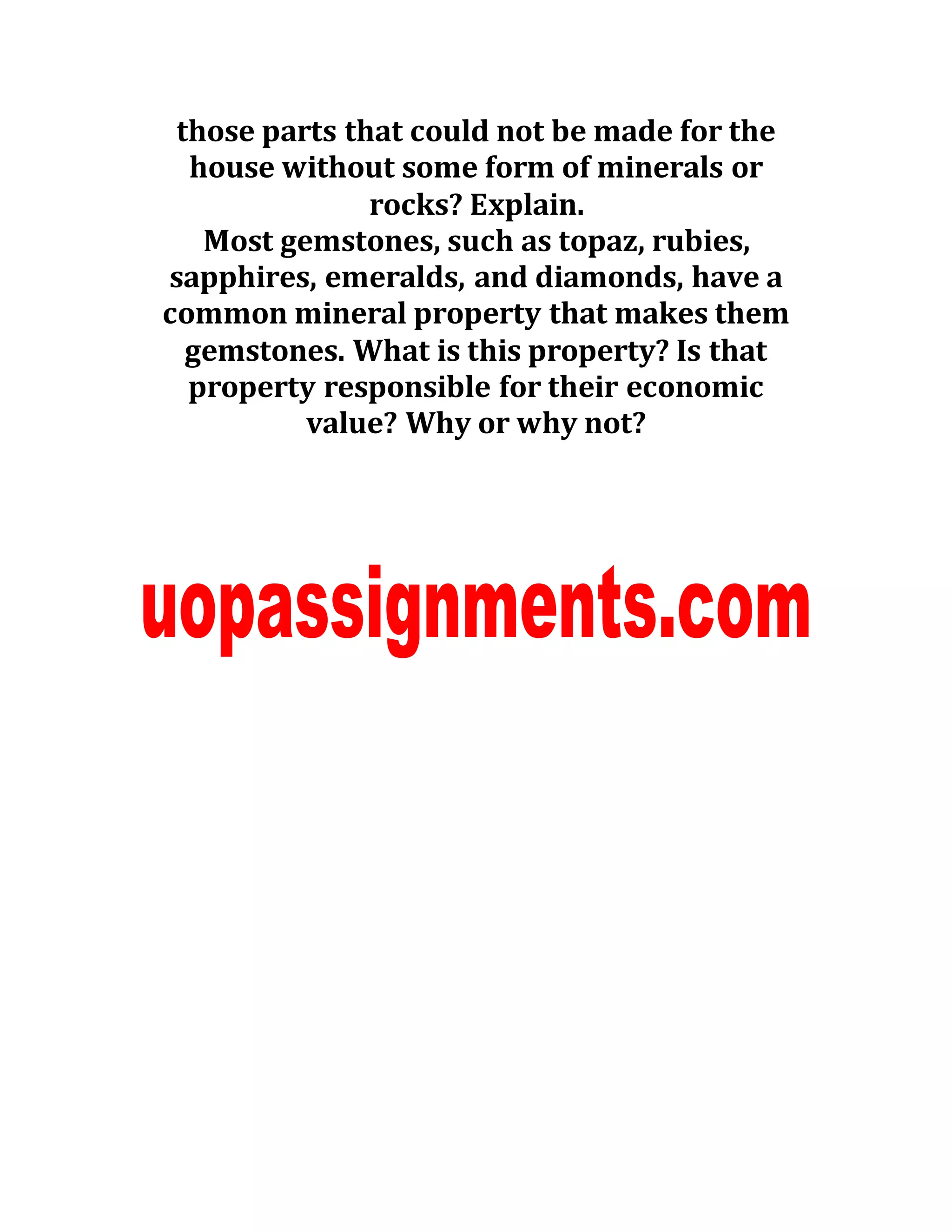 those parts that could not be made for the
house without some form of minerals or
rocks? Explain.
Most gemstones, such as topaz, rubies,
sapphires, emeralds, and diamonds, have a
common mineral property that makes them
gemstones. What is this property? Is that
property responsible for their economic
value? Why or why not?
 